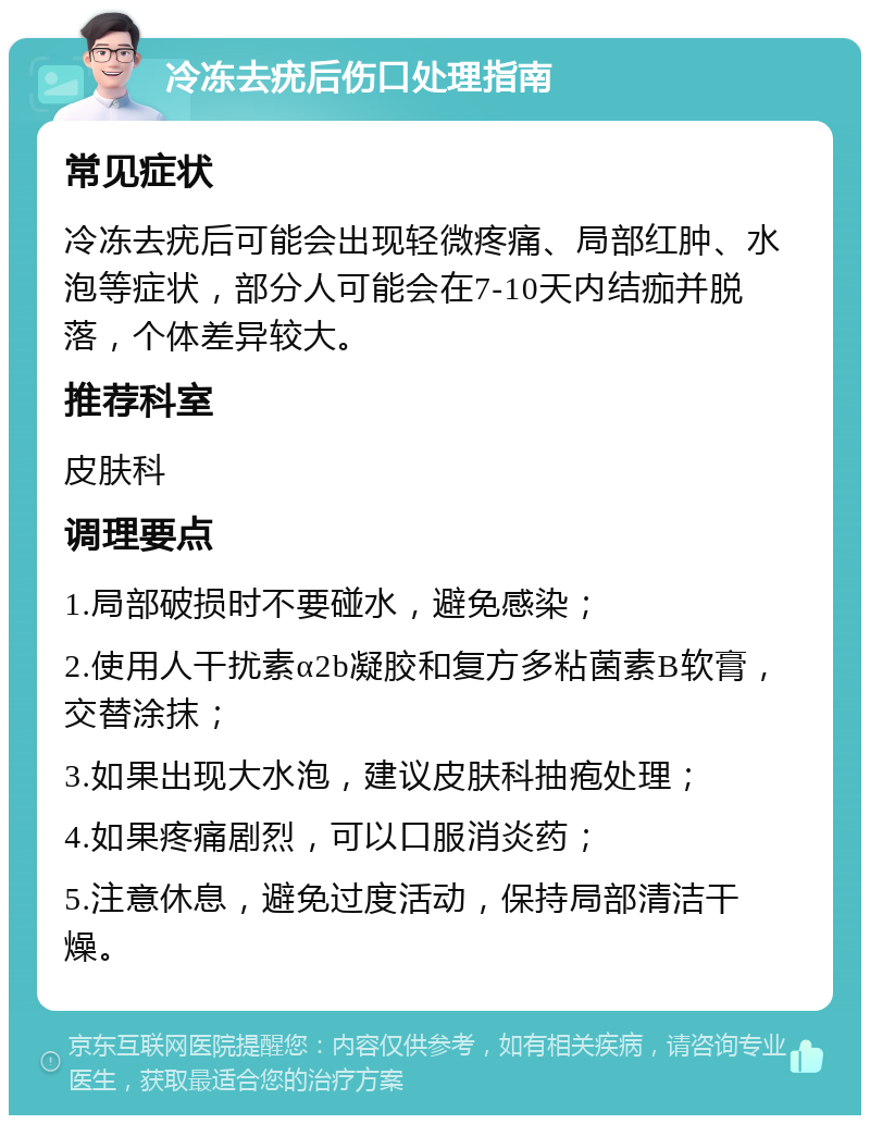 冷冻去疣后伤口处理指南 常见症状 冷冻去疣后可能会出现轻微疼痛、局部红肿、水泡等症状，部分人可能会在7-10天内结痂并脱落，个体差异较大。 推荐科室 皮肤科 调理要点 1.局部破损时不要碰水，避免感染； 2.使用人干扰素α2b凝胶和复方多粘菌素B软膏，交替涂抹； 3.如果出现大水泡，建议皮肤科抽疱处理； 4.如果疼痛剧烈，可以口服消炎药； 5.注意休息，避免过度活动，保持局部清洁干燥。