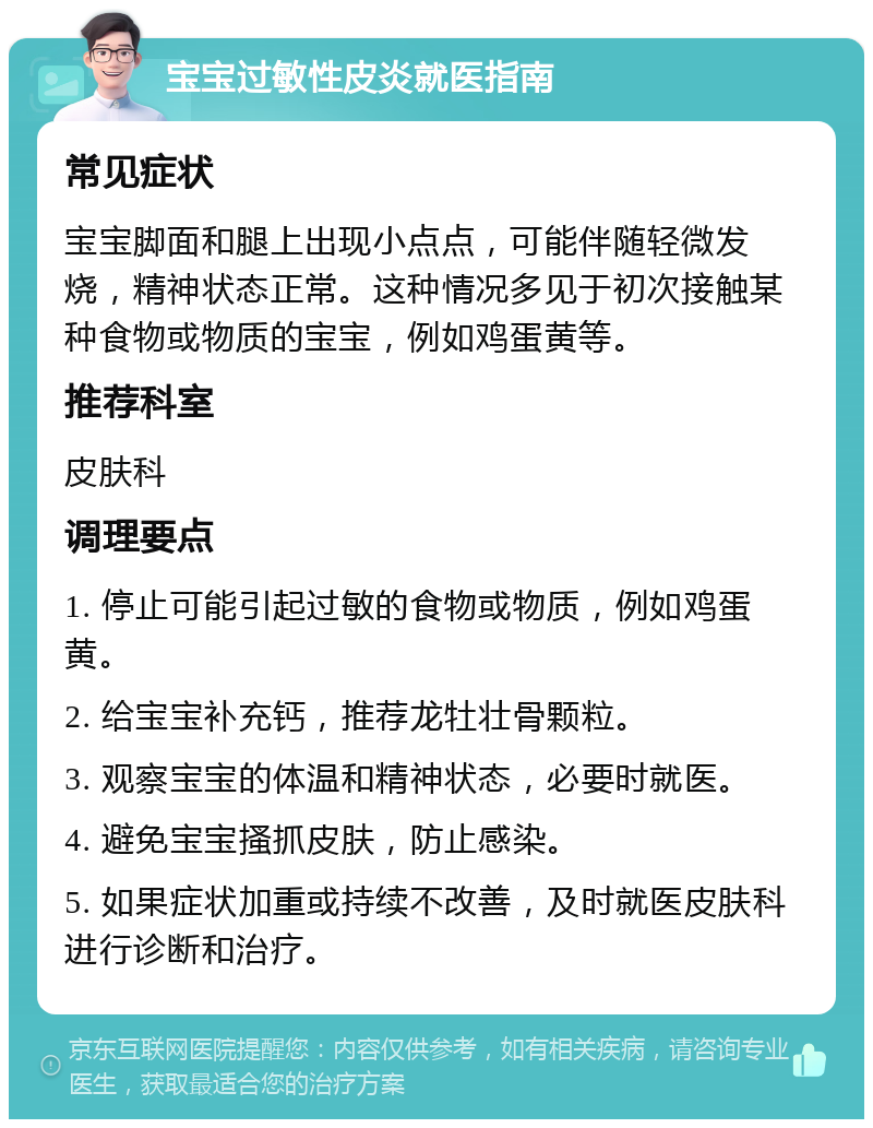 宝宝过敏性皮炎就医指南 常见症状 宝宝脚面和腿上出现小点点，可能伴随轻微发烧，精神状态正常。这种情况多见于初次接触某种食物或物质的宝宝，例如鸡蛋黄等。 推荐科室 皮肤科 调理要点 1. 停止可能引起过敏的食物或物质，例如鸡蛋黄。 2. 给宝宝补充钙，推荐龙牡壮骨颗粒。 3. 观察宝宝的体温和精神状态，必要时就医。 4. 避免宝宝搔抓皮肤，防止感染。 5. 如果症状加重或持续不改善，及时就医皮肤科进行诊断和治疗。