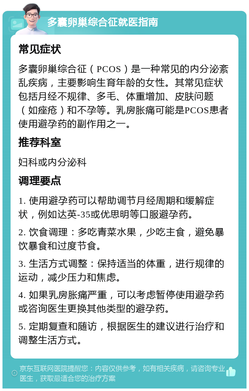 多囊卵巢综合征就医指南 常见症状 多囊卵巢综合征（PCOS）是一种常见的内分泌紊乱疾病，主要影响生育年龄的女性。其常见症状包括月经不规律、多毛、体重增加、皮肤问题（如痤疮）和不孕等。乳房胀痛可能是PCOS患者使用避孕药的副作用之一。 推荐科室 妇科或内分泌科 调理要点 1. 使用避孕药可以帮助调节月经周期和缓解症状，例如达英-35或优思明等口服避孕药。 2. 饮食调理：多吃青菜水果，少吃主食，避免暴饮暴食和过度节食。 3. 生活方式调整：保持适当的体重，进行规律的运动，减少压力和焦虑。 4. 如果乳房胀痛严重，可以考虑暂停使用避孕药或咨询医生更换其他类型的避孕药。 5. 定期复查和随访，根据医生的建议进行治疗和调整生活方式。