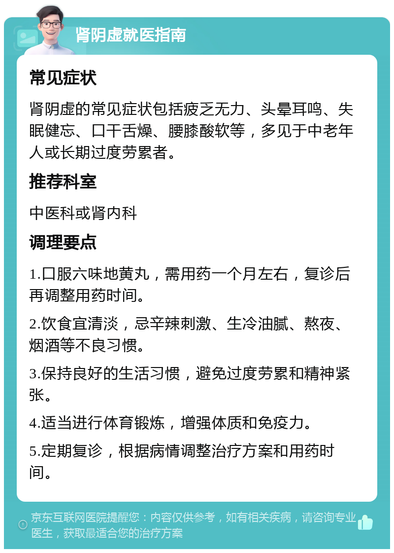 肾阴虚就医指南 常见症状 肾阴虚的常见症状包括疲乏无力、头晕耳鸣、失眠健忘、口干舌燥、腰膝酸软等，多见于中老年人或长期过度劳累者。 推荐科室 中医科或肾内科 调理要点 1.口服六味地黄丸，需用药一个月左右，复诊后再调整用药时间。 2.饮食宜清淡，忌辛辣刺激、生冷油腻、熬夜、烟酒等不良习惯。 3.保持良好的生活习惯，避免过度劳累和精神紧张。 4.适当进行体育锻炼，增强体质和免疫力。 5.定期复诊，根据病情调整治疗方案和用药时间。