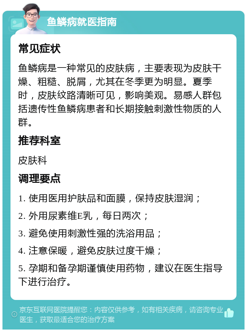 鱼鳞病就医指南 常见症状 鱼鳞病是一种常见的皮肤病，主要表现为皮肤干燥、粗糙、脱屑，尤其在冬季更为明显。夏季时，皮肤纹路清晰可见，影响美观。易感人群包括遗传性鱼鳞病患者和长期接触刺激性物质的人群。 推荐科室 皮肤科 调理要点 1. 使用医用护肤品和面膜，保持皮肤湿润； 2. 外用尿素维E乳，每日两次； 3. 避免使用刺激性强的洗浴用品； 4. 注意保暖，避免皮肤过度干燥； 5. 孕期和备孕期谨慎使用药物，建议在医生指导下进行治疗。