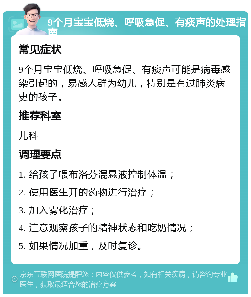 9个月宝宝低烧、呼吸急促、有痰声的处理指南 常见症状 9个月宝宝低烧、呼吸急促、有痰声可能是病毒感染引起的，易感人群为幼儿，特别是有过肺炎病史的孩子。 推荐科室 儿科 调理要点 1. 给孩子喂布洛芬混悬液控制体温； 2. 使用医生开的药物进行治疗； 3. 加入雾化治疗； 4. 注意观察孩子的精神状态和吃奶情况； 5. 如果情况加重，及时复诊。