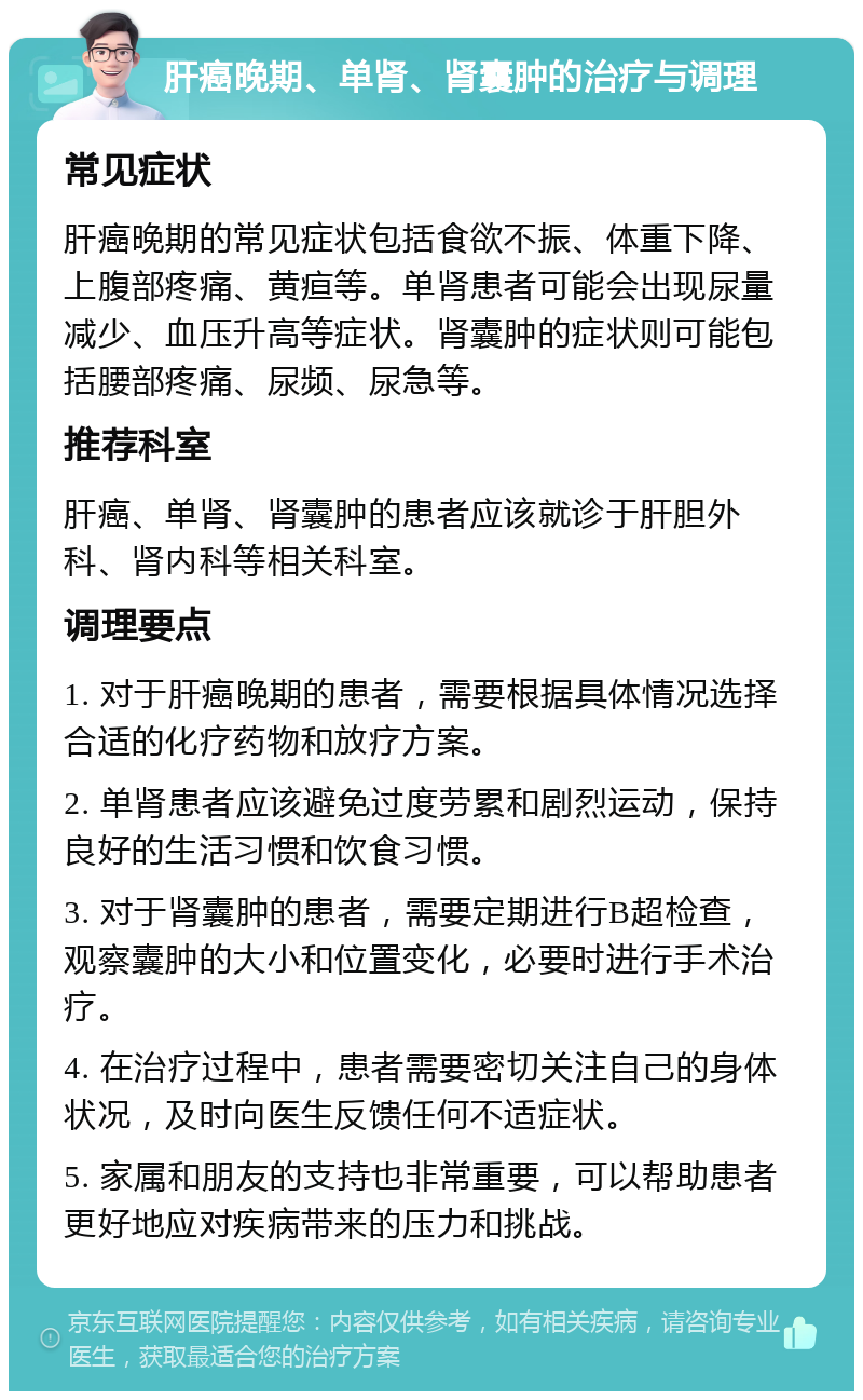 肝癌晚期、单肾、肾囊肿的治疗与调理 常见症状 肝癌晚期的常见症状包括食欲不振、体重下降、上腹部疼痛、黄疸等。单肾患者可能会出现尿量减少、血压升高等症状。肾囊肿的症状则可能包括腰部疼痛、尿频、尿急等。 推荐科室 肝癌、单肾、肾囊肿的患者应该就诊于肝胆外科、肾内科等相关科室。 调理要点 1. 对于肝癌晚期的患者，需要根据具体情况选择合适的化疗药物和放疗方案。 2. 单肾患者应该避免过度劳累和剧烈运动，保持良好的生活习惯和饮食习惯。 3. 对于肾囊肿的患者，需要定期进行B超检查，观察囊肿的大小和位置变化，必要时进行手术治疗。 4. 在治疗过程中，患者需要密切关注自己的身体状况，及时向医生反馈任何不适症状。 5. 家属和朋友的支持也非常重要，可以帮助患者更好地应对疾病带来的压力和挑战。