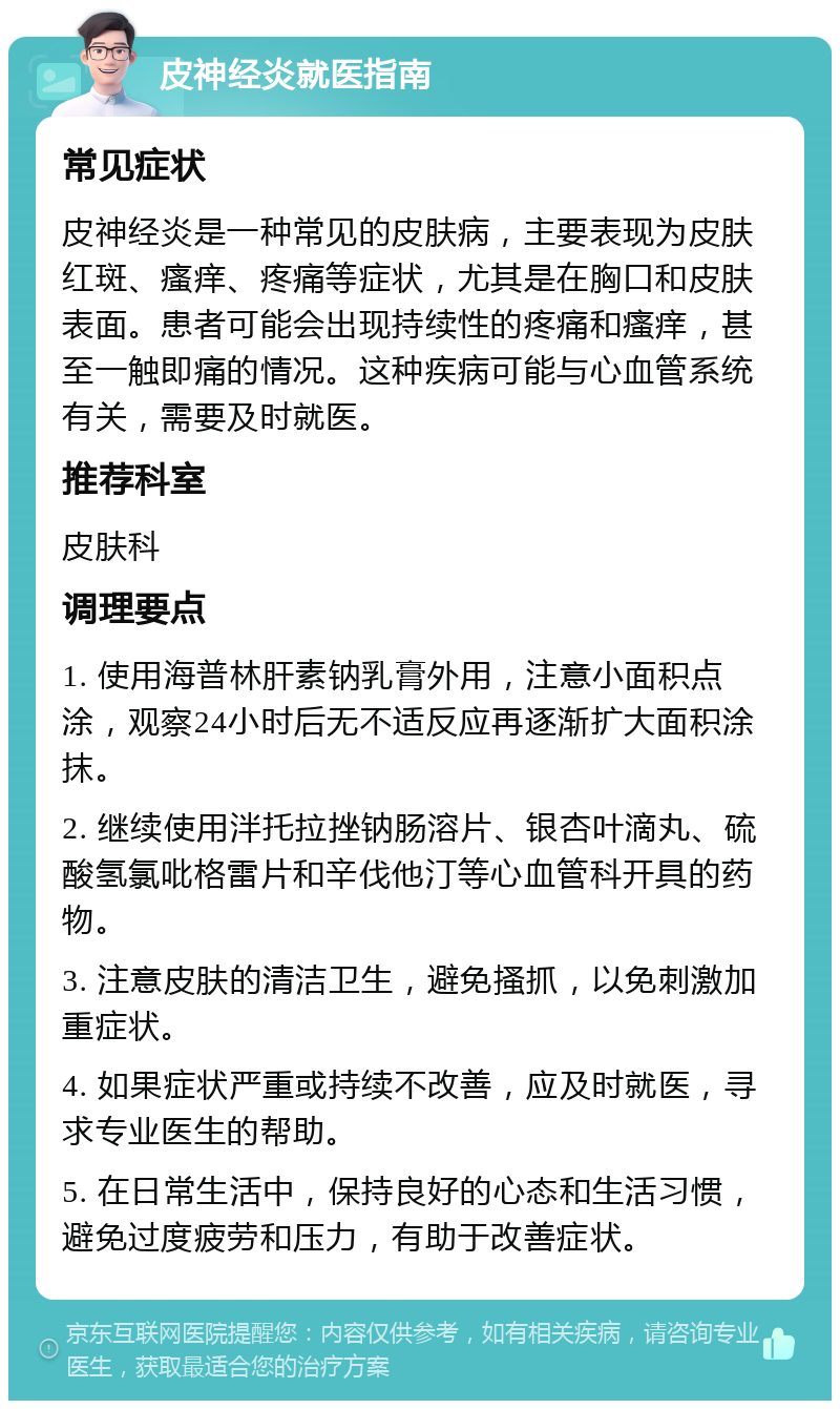 皮神经炎就医指南 常见症状 皮神经炎是一种常见的皮肤病，主要表现为皮肤红斑、瘙痒、疼痛等症状，尤其是在胸口和皮肤表面。患者可能会出现持续性的疼痛和瘙痒，甚至一触即痛的情况。这种疾病可能与心血管系统有关，需要及时就医。 推荐科室 皮肤科 调理要点 1. 使用海普林肝素钠乳膏外用，注意小面积点涂，观察24小时后无不适反应再逐渐扩大面积涂抹。 2. 继续使用泮托拉挫钠肠溶片、银杏叶滴丸、硫酸氢氯吡格雷片和辛伐他汀等心血管科开具的药物。 3. 注意皮肤的清洁卫生，避免搔抓，以免刺激加重症状。 4. 如果症状严重或持续不改善，应及时就医，寻求专业医生的帮助。 5. 在日常生活中，保持良好的心态和生活习惯，避免过度疲劳和压力，有助于改善症状。