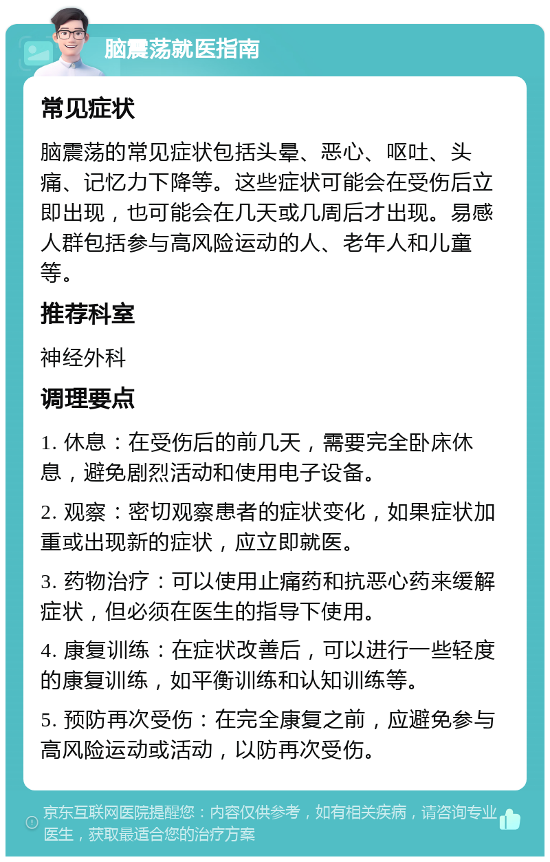 脑震荡就医指南 常见症状 脑震荡的常见症状包括头晕、恶心、呕吐、头痛、记忆力下降等。这些症状可能会在受伤后立即出现，也可能会在几天或几周后才出现。易感人群包括参与高风险运动的人、老年人和儿童等。 推荐科室 神经外科 调理要点 1. 休息：在受伤后的前几天，需要完全卧床休息，避免剧烈活动和使用电子设备。 2. 观察：密切观察患者的症状变化，如果症状加重或出现新的症状，应立即就医。 3. 药物治疗：可以使用止痛药和抗恶心药来缓解症状，但必须在医生的指导下使用。 4. 康复训练：在症状改善后，可以进行一些轻度的康复训练，如平衡训练和认知训练等。 5. 预防再次受伤：在完全康复之前，应避免参与高风险运动或活动，以防再次受伤。