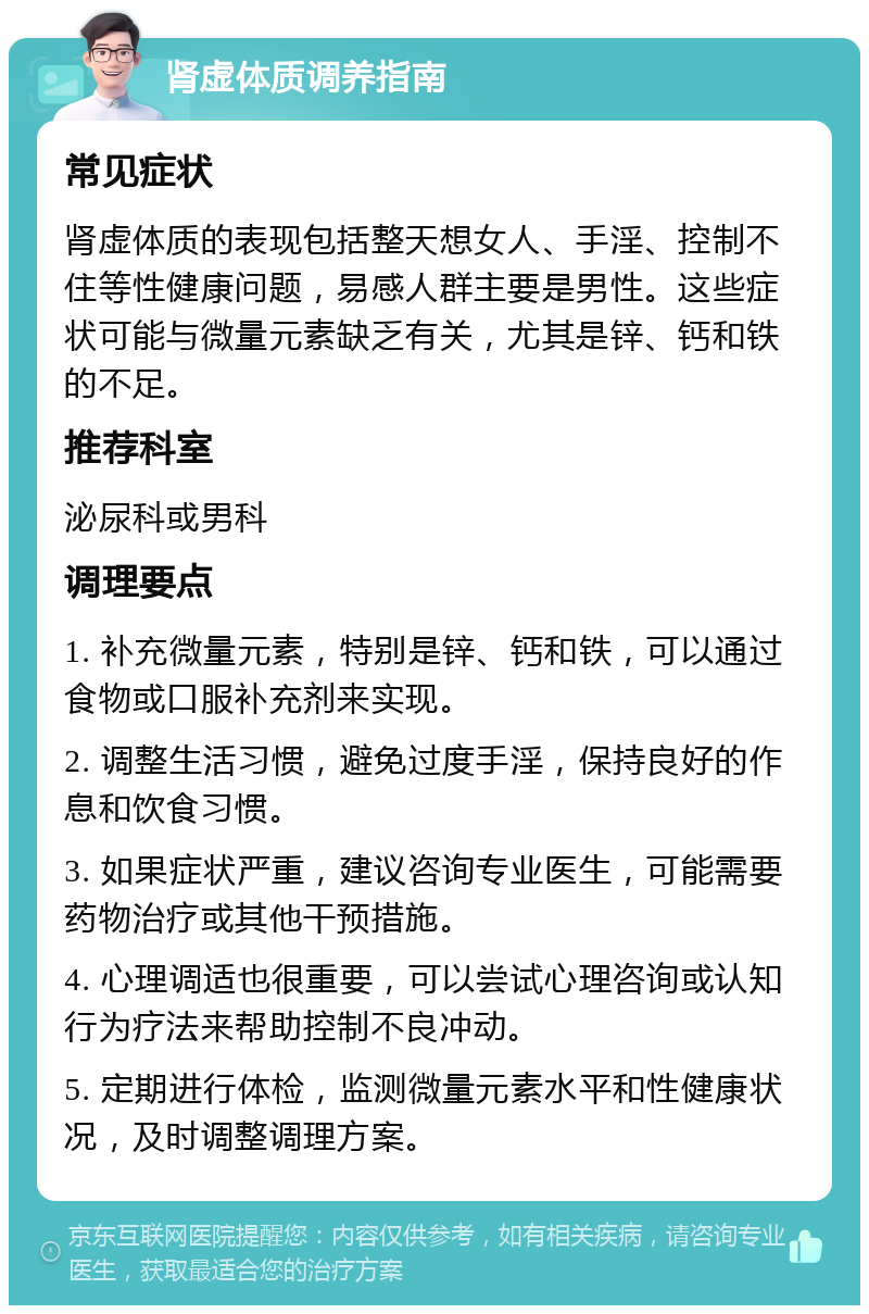 肾虚体质调养指南 常见症状 肾虚体质的表现包括整天想女人、手淫、控制不住等性健康问题，易感人群主要是男性。这些症状可能与微量元素缺乏有关，尤其是锌、钙和铁的不足。 推荐科室 泌尿科或男科 调理要点 1. 补充微量元素，特别是锌、钙和铁，可以通过食物或口服补充剂来实现。 2. 调整生活习惯，避免过度手淫，保持良好的作息和饮食习惯。 3. 如果症状严重，建议咨询专业医生，可能需要药物治疗或其他干预措施。 4. 心理调适也很重要，可以尝试心理咨询或认知行为疗法来帮助控制不良冲动。 5. 定期进行体检，监测微量元素水平和性健康状况，及时调整调理方案。