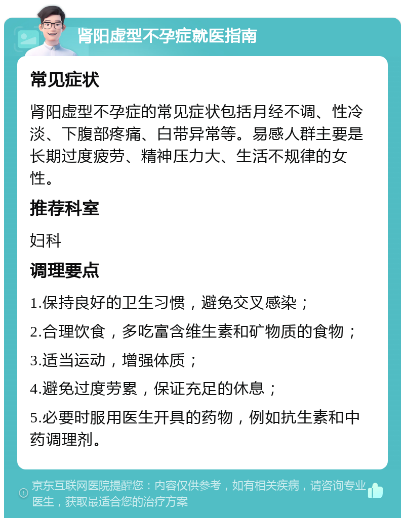 肾阳虚型不孕症就医指南 常见症状 肾阳虚型不孕症的常见症状包括月经不调、性冷淡、下腹部疼痛、白带异常等。易感人群主要是长期过度疲劳、精神压力大、生活不规律的女性。 推荐科室 妇科 调理要点 1.保持良好的卫生习惯，避免交叉感染； 2.合理饮食，多吃富含维生素和矿物质的食物； 3.适当运动，增强体质； 4.避免过度劳累，保证充足的休息； 5.必要时服用医生开具的药物，例如抗生素和中药调理剂。