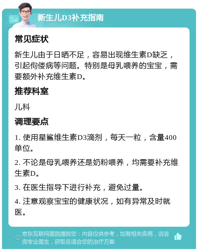 新生儿D3补充指南 常见症状 新生儿由于日晒不足，容易出现维生素D缺乏，引起佝偻病等问题。特别是母乳喂养的宝宝，需要额外补充维生素D。 推荐科室 儿科 调理要点 1. 使用星鲨维生素D3滴剂，每天一粒，含量400单位。 2. 不论是母乳喂养还是奶粉喂养，均需要补充维生素D。 3. 在医生指导下进行补充，避免过量。 4. 注意观察宝宝的健康状况，如有异常及时就医。