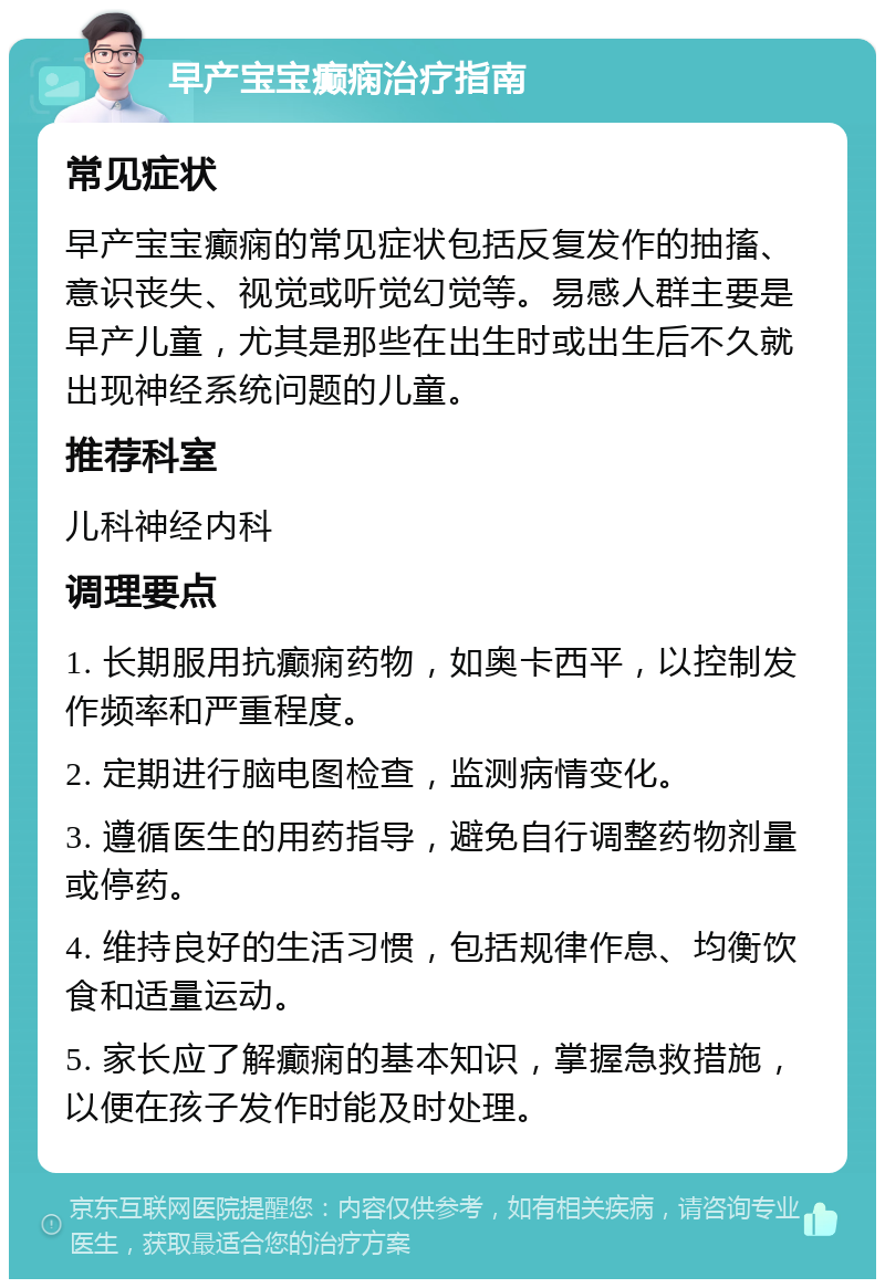 早产宝宝癫痫治疗指南 常见症状 早产宝宝癫痫的常见症状包括反复发作的抽搐、意识丧失、视觉或听觉幻觉等。易感人群主要是早产儿童，尤其是那些在出生时或出生后不久就出现神经系统问题的儿童。 推荐科室 儿科神经内科 调理要点 1. 长期服用抗癫痫药物，如奥卡西平，以控制发作频率和严重程度。 2. 定期进行脑电图检查，监测病情变化。 3. 遵循医生的用药指导，避免自行调整药物剂量或停药。 4. 维持良好的生活习惯，包括规律作息、均衡饮食和适量运动。 5. 家长应了解癫痫的基本知识，掌握急救措施，以便在孩子发作时能及时处理。