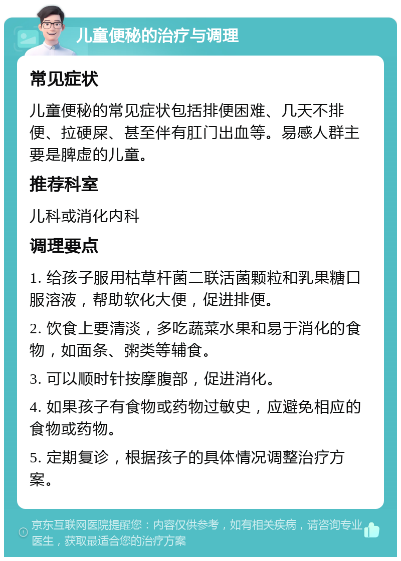 儿童便秘的治疗与调理 常见症状 儿童便秘的常见症状包括排便困难、几天不排便、拉硬屎、甚至伴有肛门出血等。易感人群主要是脾虚的儿童。 推荐科室 儿科或消化内科 调理要点 1. 给孩子服用枯草杆菌二联活菌颗粒和乳果糖口服溶液，帮助软化大便，促进排便。 2. 饮食上要清淡，多吃蔬菜水果和易于消化的食物，如面条、粥类等辅食。 3. 可以顺时针按摩腹部，促进消化。 4. 如果孩子有食物或药物过敏史，应避免相应的食物或药物。 5. 定期复诊，根据孩子的具体情况调整治疗方案。