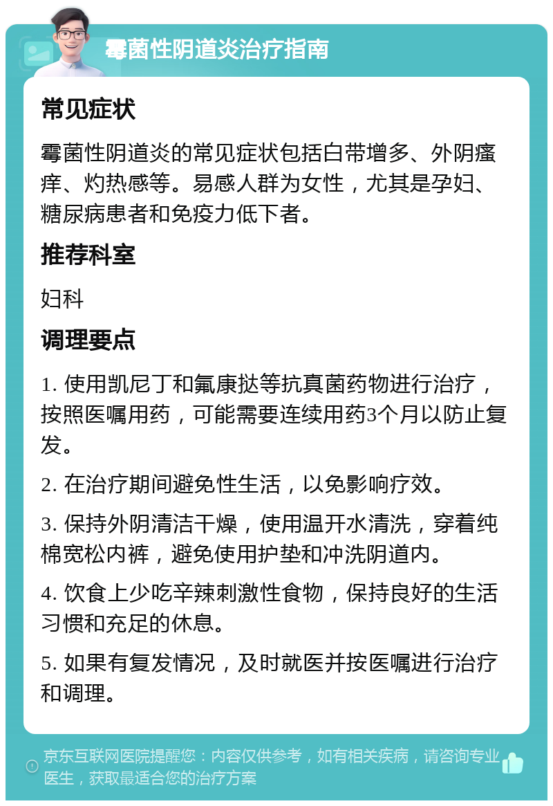 霉菌性阴道炎治疗指南 常见症状 霉菌性阴道炎的常见症状包括白带增多、外阴瘙痒、灼热感等。易感人群为女性，尤其是孕妇、糖尿病患者和免疫力低下者。 推荐科室 妇科 调理要点 1. 使用凯尼丁和氟康挞等抗真菌药物进行治疗，按照医嘱用药，可能需要连续用药3个月以防止复发。 2. 在治疗期间避免性生活，以免影响疗效。 3. 保持外阴清洁干燥，使用温开水清洗，穿着纯棉宽松内裤，避免使用护垫和冲洗阴道内。 4. 饮食上少吃辛辣刺激性食物，保持良好的生活习惯和充足的休息。 5. 如果有复发情况，及时就医并按医嘱进行治疗和调理。