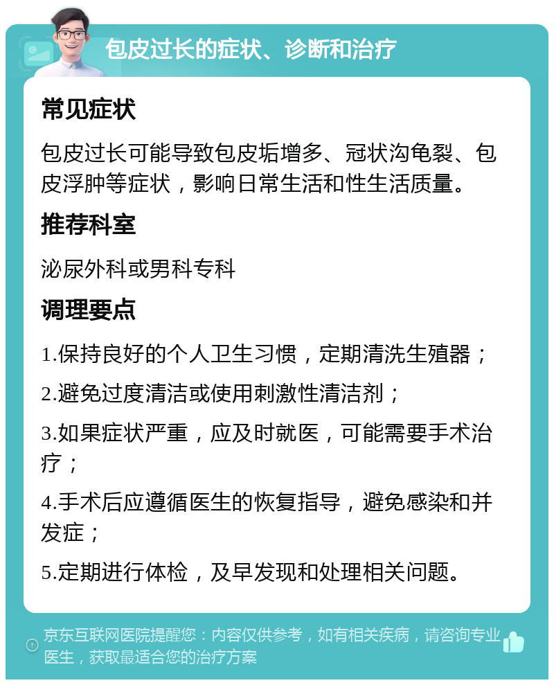 包皮过长的症状、诊断和治疗 常见症状 包皮过长可能导致包皮垢增多、冠状沟龟裂、包皮浮肿等症状，影响日常生活和性生活质量。 推荐科室 泌尿外科或男科专科 调理要点 1.保持良好的个人卫生习惯，定期清洗生殖器； 2.避免过度清洁或使用刺激性清洁剂； 3.如果症状严重，应及时就医，可能需要手术治疗； 4.手术后应遵循医生的恢复指导，避免感染和并发症； 5.定期进行体检，及早发现和处理相关问题。