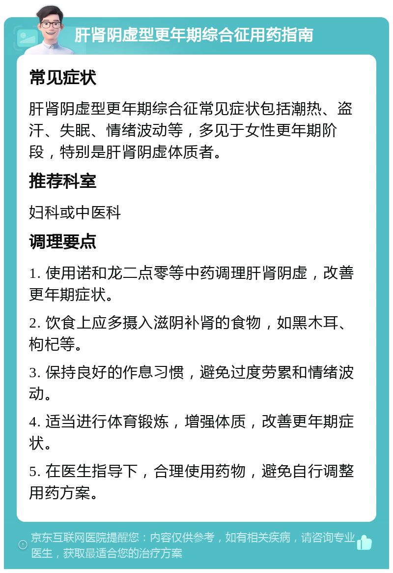 肝肾阴虚型更年期综合征用药指南 常见症状 肝肾阴虚型更年期综合征常见症状包括潮热、盗汗、失眠、情绪波动等，多见于女性更年期阶段，特别是肝肾阴虚体质者。 推荐科室 妇科或中医科 调理要点 1. 使用诺和龙二点零等中药调理肝肾阴虚，改善更年期症状。 2. 饮食上应多摄入滋阴补肾的食物，如黑木耳、枸杞等。 3. 保持良好的作息习惯，避免过度劳累和情绪波动。 4. 适当进行体育锻炼，增强体质，改善更年期症状。 5. 在医生指导下，合理使用药物，避免自行调整用药方案。