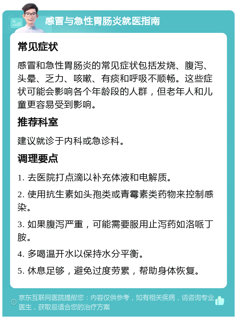 感冒与急性胃肠炎就医指南 常见症状 感冒和急性胃肠炎的常见症状包括发烧、腹泻、头晕、乏力、咳嗽、有痰和呼吸不顺畅。这些症状可能会影响各个年龄段的人群，但老年人和儿童更容易受到影响。 推荐科室 建议就诊于内科或急诊科。 调理要点 1. 去医院打点滴以补充体液和电解质。 2. 使用抗生素如头孢类或青霉素类药物来控制感染。 3. 如果腹泻严重，可能需要服用止泻药如洛哌丁胺。 4. 多喝温开水以保持水分平衡。 5. 休息足够，避免过度劳累，帮助身体恢复。