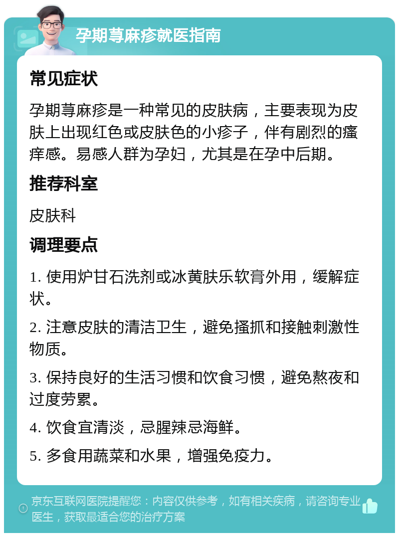 孕期荨麻疹就医指南 常见症状 孕期荨麻疹是一种常见的皮肤病，主要表现为皮肤上出现红色或皮肤色的小疹子，伴有剧烈的瘙痒感。易感人群为孕妇，尤其是在孕中后期。 推荐科室 皮肤科 调理要点 1. 使用炉甘石洗剂或冰黄肤乐软膏外用，缓解症状。 2. 注意皮肤的清洁卫生，避免搔抓和接触刺激性物质。 3. 保持良好的生活习惯和饮食习惯，避免熬夜和过度劳累。 4. 饮食宜清淡，忌腥辣忌海鲜。 5. 多食用蔬菜和水果，增强免疫力。