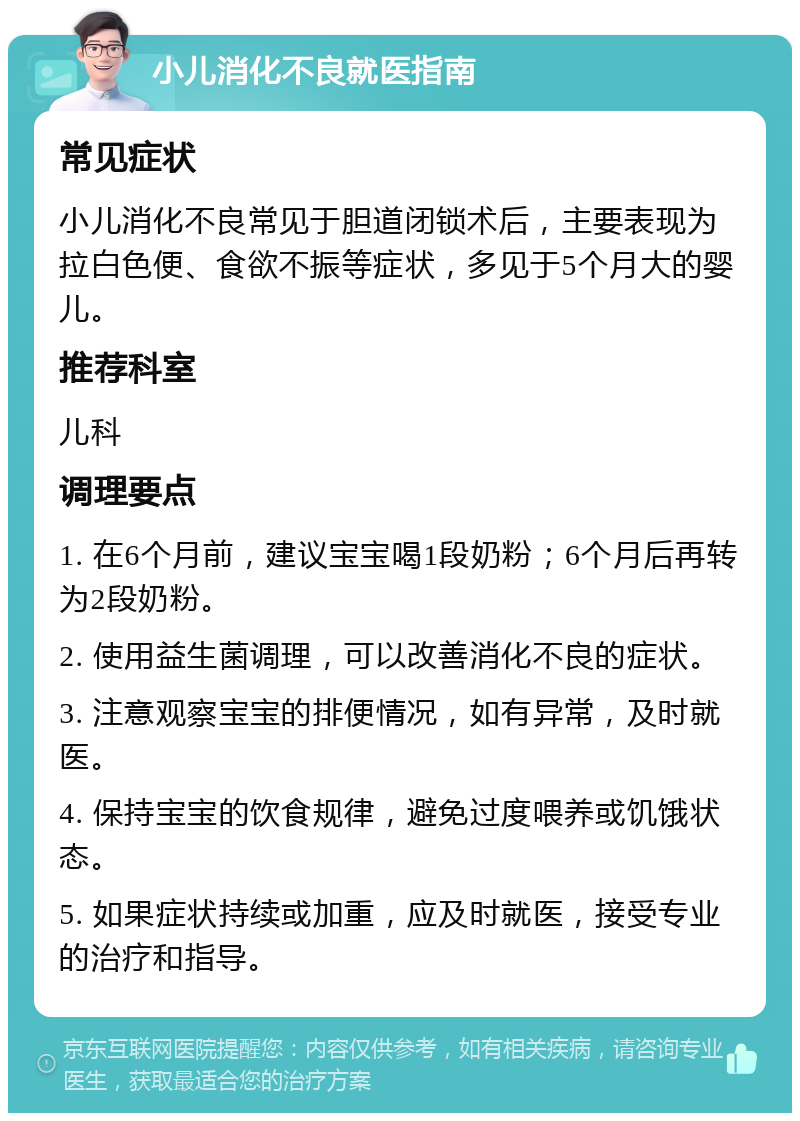 小儿消化不良就医指南 常见症状 小儿消化不良常见于胆道闭锁术后，主要表现为拉白色便、食欲不振等症状，多见于5个月大的婴儿。 推荐科室 儿科 调理要点 1. 在6个月前，建议宝宝喝1段奶粉；6个月后再转为2段奶粉。 2. 使用益生菌调理，可以改善消化不良的症状。 3. 注意观察宝宝的排便情况，如有异常，及时就医。 4. 保持宝宝的饮食规律，避免过度喂养或饥饿状态。 5. 如果症状持续或加重，应及时就医，接受专业的治疗和指导。