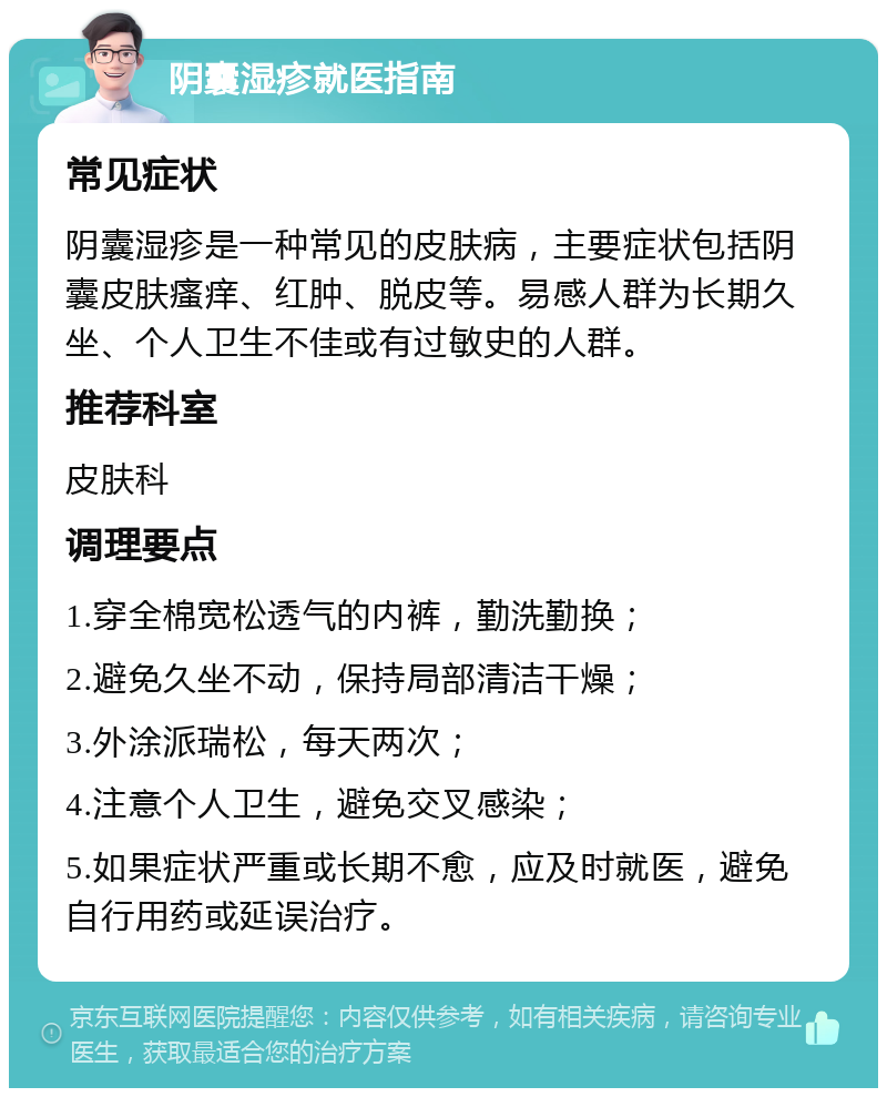 阴囊湿疹就医指南 常见症状 阴囊湿疹是一种常见的皮肤病，主要症状包括阴囊皮肤瘙痒、红肿、脱皮等。易感人群为长期久坐、个人卫生不佳或有过敏史的人群。 推荐科室 皮肤科 调理要点 1.穿全棉宽松透气的内裤，勤洗勤换； 2.避免久坐不动，保持局部清洁干燥； 3.外涂派瑞松，每天两次； 4.注意个人卫生，避免交叉感染； 5.如果症状严重或长期不愈，应及时就医，避免自行用药或延误治疗。