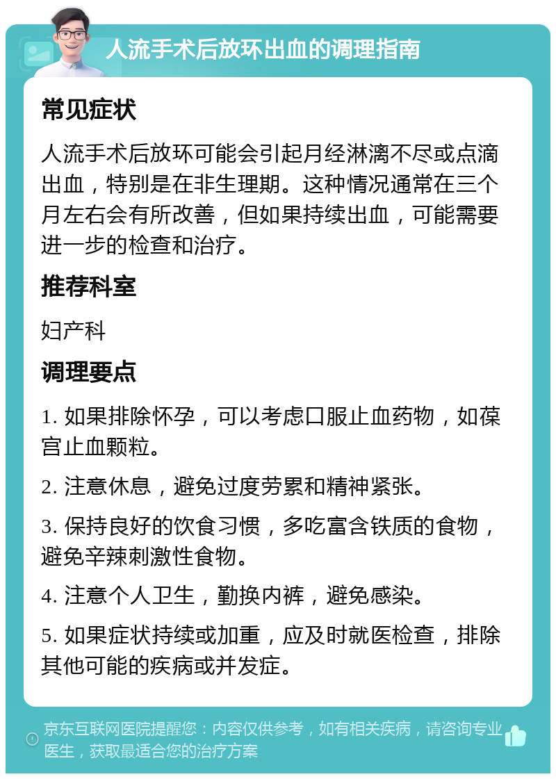 人流手术后放环出血的调理指南 常见症状 人流手术后放环可能会引起月经淋漓不尽或点滴出血，特别是在非生理期。这种情况通常在三个月左右会有所改善，但如果持续出血，可能需要进一步的检查和治疗。 推荐科室 妇产科 调理要点 1. 如果排除怀孕，可以考虑口服止血药物，如葆宫止血颗粒。 2. 注意休息，避免过度劳累和精神紧张。 3. 保持良好的饮食习惯，多吃富含铁质的食物，避免辛辣刺激性食物。 4. 注意个人卫生，勤换内裤，避免感染。 5. 如果症状持续或加重，应及时就医检查，排除其他可能的疾病或并发症。