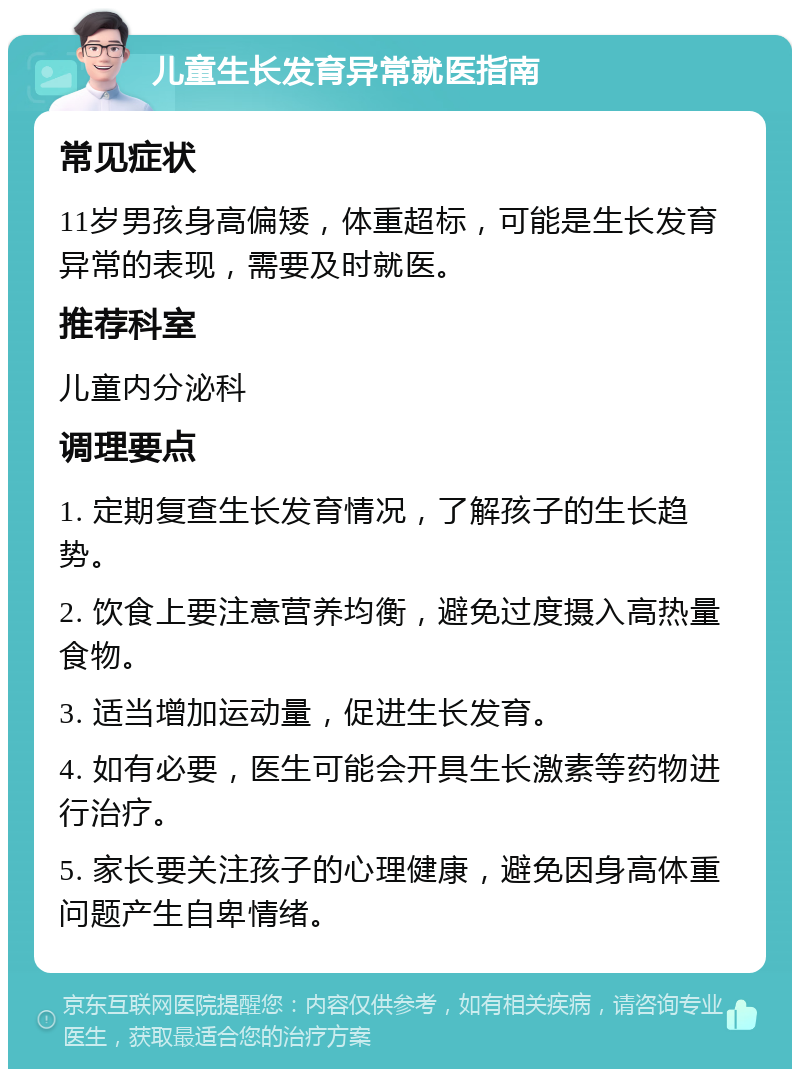 儿童生长发育异常就医指南 常见症状 11岁男孩身高偏矮，体重超标，可能是生长发育异常的表现，需要及时就医。 推荐科室 儿童内分泌科 调理要点 1. 定期复查生长发育情况，了解孩子的生长趋势。 2. 饮食上要注意营养均衡，避免过度摄入高热量食物。 3. 适当增加运动量，促进生长发育。 4. 如有必要，医生可能会开具生长激素等药物进行治疗。 5. 家长要关注孩子的心理健康，避免因身高体重问题产生自卑情绪。