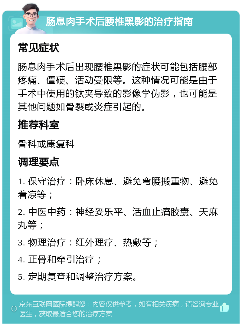 肠息肉手术后腰椎黑影的治疗指南 常见症状 肠息肉手术后出现腰椎黑影的症状可能包括腰部疼痛、僵硬、活动受限等。这种情况可能是由于手术中使用的钛夹导致的影像学伪影，也可能是其他问题如骨裂或炎症引起的。 推荐科室 骨科或康复科 调理要点 1. 保守治疗：卧床休息、避免弯腰搬重物、避免着凉等； 2. 中医中药：神经妥乐平、活血止痛胶囊、天麻丸等； 3. 物理治疗：红外理疗、热敷等； 4. 正骨和牵引治疗； 5. 定期复查和调整治疗方案。