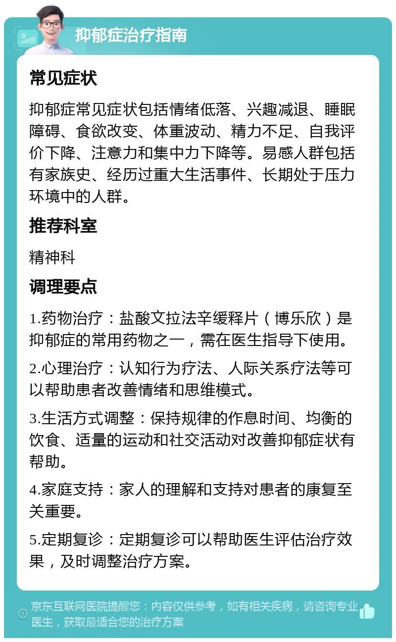 抑郁症治疗指南 常见症状 抑郁症常见症状包括情绪低落、兴趣减退、睡眠障碍、食欲改变、体重波动、精力不足、自我评价下降、注意力和集中力下降等。易感人群包括有家族史、经历过重大生活事件、长期处于压力环境中的人群。 推荐科室 精神科 调理要点 1.药物治疗：盐酸文拉法辛缓释片（博乐欣）是抑郁症的常用药物之一，需在医生指导下使用。 2.心理治疗：认知行为疗法、人际关系疗法等可以帮助患者改善情绪和思维模式。 3.生活方式调整：保持规律的作息时间、均衡的饮食、适量的运动和社交活动对改善抑郁症状有帮助。 4.家庭支持：家人的理解和支持对患者的康复至关重要。 5.定期复诊：定期复诊可以帮助医生评估治疗效果，及时调整治疗方案。