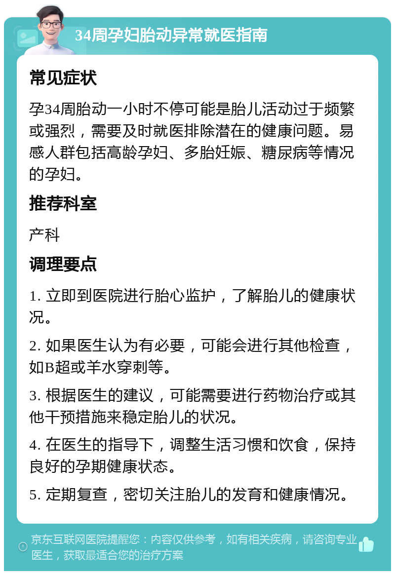 34周孕妇胎动异常就医指南 常见症状 孕34周胎动一小时不停可能是胎儿活动过于频繁或强烈，需要及时就医排除潜在的健康问题。易感人群包括高龄孕妇、多胎妊娠、糖尿病等情况的孕妇。 推荐科室 产科 调理要点 1. 立即到医院进行胎心监护，了解胎儿的健康状况。 2. 如果医生认为有必要，可能会进行其他检查，如B超或羊水穿刺等。 3. 根据医生的建议，可能需要进行药物治疗或其他干预措施来稳定胎儿的状况。 4. 在医生的指导下，调整生活习惯和饮食，保持良好的孕期健康状态。 5. 定期复查，密切关注胎儿的发育和健康情况。