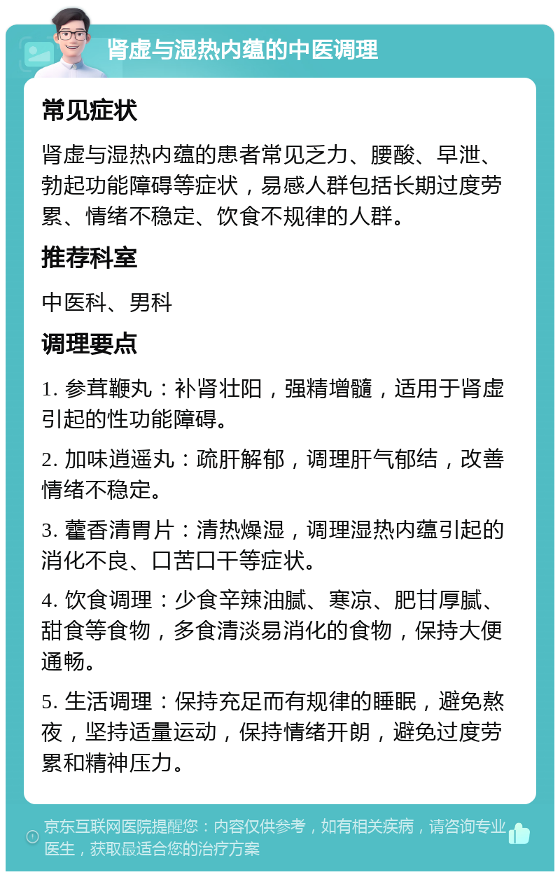 肾虚与湿热内蕴的中医调理 常见症状 肾虚与湿热内蕴的患者常见乏力、腰酸、早泄、勃起功能障碍等症状，易感人群包括长期过度劳累、情绪不稳定、饮食不规律的人群。 推荐科室 中医科、男科 调理要点 1. 参茸鞭丸：补肾壮阳，强精增髓，适用于肾虚引起的性功能障碍。 2. 加味逍遥丸：疏肝解郁，调理肝气郁结，改善情绪不稳定。 3. 藿香清胃片：清热燥湿，调理湿热内蕴引起的消化不良、口苦口干等症状。 4. 饮食调理：少食辛辣油腻、寒凉、肥甘厚腻、甜食等食物，多食清淡易消化的食物，保持大便通畅。 5. 生活调理：保持充足而有规律的睡眠，避免熬夜，坚持适量运动，保持情绪开朗，避免过度劳累和精神压力。