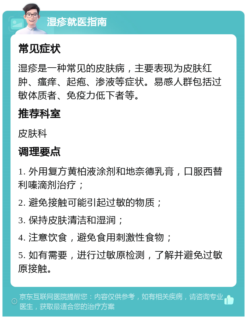 湿疹就医指南 常见症状 湿疹是一种常见的皮肤病，主要表现为皮肤红肿、瘙痒、起疱、渗液等症状。易感人群包括过敏体质者、免疫力低下者等。 推荐科室 皮肤科 调理要点 1. 外用复方黄柏液涂剂和地奈德乳膏，口服西替利嗪滴剂治疗； 2. 避免接触可能引起过敏的物质； 3. 保持皮肤清洁和湿润； 4. 注意饮食，避免食用刺激性食物； 5. 如有需要，进行过敏原检测，了解并避免过敏原接触。