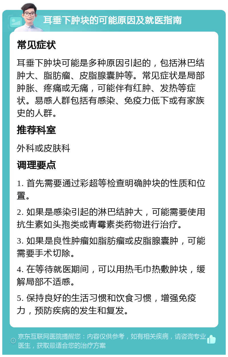 耳垂下肿块的可能原因及就医指南 常见症状 耳垂下肿块可能是多种原因引起的，包括淋巴结肿大、脂肪瘤、皮脂腺囊肿等。常见症状是局部肿胀、疼痛或无痛，可能伴有红肿、发热等症状。易感人群包括有感染、免疫力低下或有家族史的人群。 推荐科室 外科或皮肤科 调理要点 1. 首先需要通过彩超等检查明确肿块的性质和位置。 2. 如果是感染引起的淋巴结肿大，可能需要使用抗生素如头孢类或青霉素类药物进行治疗。 3. 如果是良性肿瘤如脂肪瘤或皮脂腺囊肿，可能需要手术切除。 4. 在等待就医期间，可以用热毛巾热敷肿块，缓解局部不适感。 5. 保持良好的生活习惯和饮食习惯，增强免疫力，预防疾病的发生和复发。