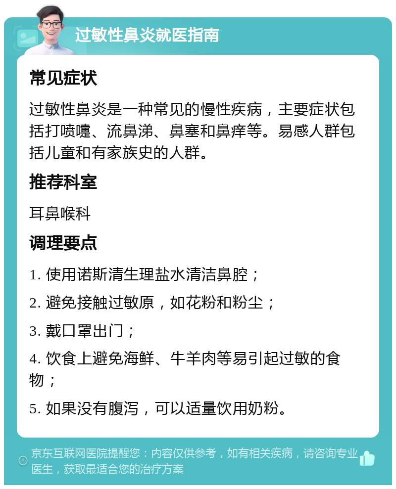 过敏性鼻炎就医指南 常见症状 过敏性鼻炎是一种常见的慢性疾病，主要症状包括打喷嚏、流鼻涕、鼻塞和鼻痒等。易感人群包括儿童和有家族史的人群。 推荐科室 耳鼻喉科 调理要点 1. 使用诺斯清生理盐水清洁鼻腔； 2. 避免接触过敏原，如花粉和粉尘； 3. 戴口罩出门； 4. 饮食上避免海鲜、牛羊肉等易引起过敏的食物； 5. 如果没有腹泻，可以适量饮用奶粉。