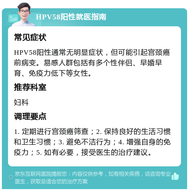 HPV58阳性就医指南 常见症状 HPV58阳性通常无明显症状，但可能引起宫颈癌前病变。易感人群包括有多个性伴侣、早婚早育、免疫力低下等女性。 推荐科室 妇科 调理要点 1. 定期进行宫颈癌筛查；2. 保持良好的生活习惯和卫生习惯；3. 避免不洁行为；4. 增强自身的免疫力；5. 如有必要，接受医生的治疗建议。