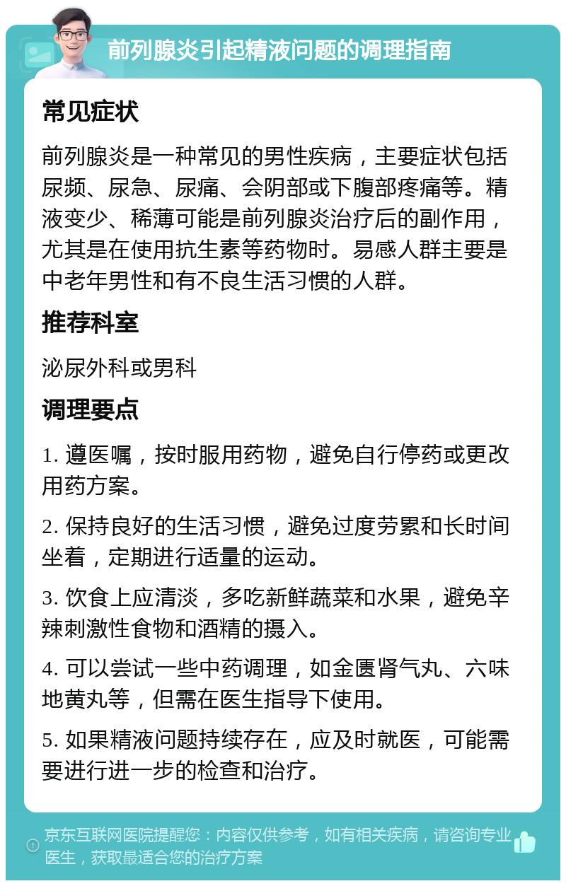 前列腺炎引起精液问题的调理指南 常见症状 前列腺炎是一种常见的男性疾病，主要症状包括尿频、尿急、尿痛、会阴部或下腹部疼痛等。精液变少、稀薄可能是前列腺炎治疗后的副作用，尤其是在使用抗生素等药物时。易感人群主要是中老年男性和有不良生活习惯的人群。 推荐科室 泌尿外科或男科 调理要点 1. 遵医嘱，按时服用药物，避免自行停药或更改用药方案。 2. 保持良好的生活习惯，避免过度劳累和长时间坐着，定期进行适量的运动。 3. 饮食上应清淡，多吃新鲜蔬菜和水果，避免辛辣刺激性食物和酒精的摄入。 4. 可以尝试一些中药调理，如金匮肾气丸、六味地黄丸等，但需在医生指导下使用。 5. 如果精液问题持续存在，应及时就医，可能需要进行进一步的检查和治疗。