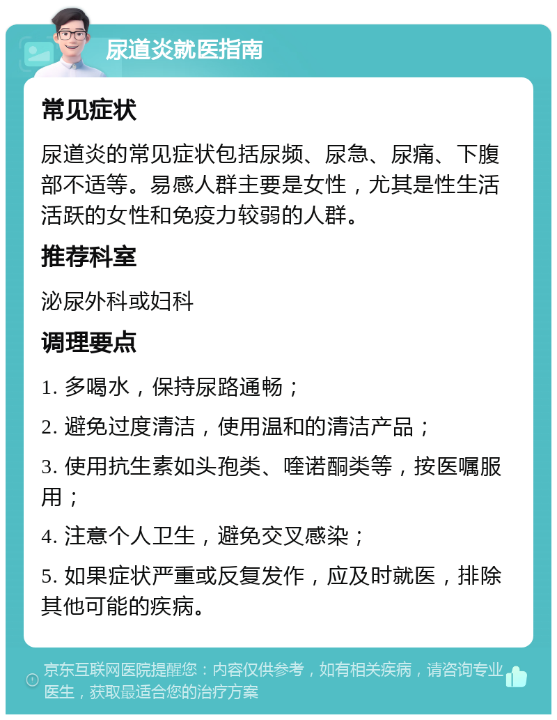 尿道炎就医指南 常见症状 尿道炎的常见症状包括尿频、尿急、尿痛、下腹部不适等。易感人群主要是女性，尤其是性生活活跃的女性和免疫力较弱的人群。 推荐科室 泌尿外科或妇科 调理要点 1. 多喝水，保持尿路通畅； 2. 避免过度清洁，使用温和的清洁产品； 3. 使用抗生素如头孢类、喹诺酮类等，按医嘱服用； 4. 注意个人卫生，避免交叉感染； 5. 如果症状严重或反复发作，应及时就医，排除其他可能的疾病。