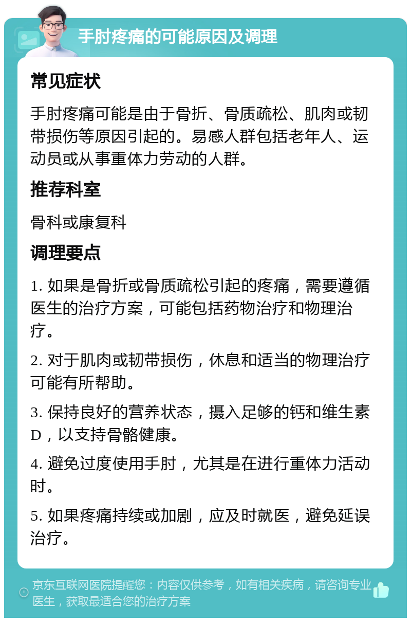 手肘疼痛的可能原因及调理 常见症状 手肘疼痛可能是由于骨折、骨质疏松、肌肉或韧带损伤等原因引起的。易感人群包括老年人、运动员或从事重体力劳动的人群。 推荐科室 骨科或康复科 调理要点 1. 如果是骨折或骨质疏松引起的疼痛，需要遵循医生的治疗方案，可能包括药物治疗和物理治疗。 2. 对于肌肉或韧带损伤，休息和适当的物理治疗可能有所帮助。 3. 保持良好的营养状态，摄入足够的钙和维生素D，以支持骨骼健康。 4. 避免过度使用手肘，尤其是在进行重体力活动时。 5. 如果疼痛持续或加剧，应及时就医，避免延误治疗。