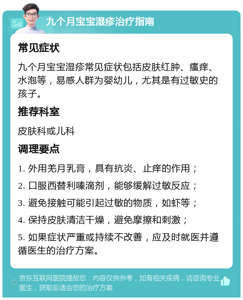 九个月宝宝湿疹治疗指南 常见症状 九个月宝宝湿疹常见症状包括皮肤红肿、瘙痒、水泡等，易感人群为婴幼儿，尤其是有过敏史的孩子。 推荐科室 皮肤科或儿科 调理要点 1. 外用羌月乳膏，具有抗炎、止痒的作用； 2. 口服西替利嗪滴剂，能够缓解过敏反应； 3. 避免接触可能引起过敏的物质，如虾等； 4. 保持皮肤清洁干燥，避免摩擦和刺激； 5. 如果症状严重或持续不改善，应及时就医并遵循医生的治疗方案。