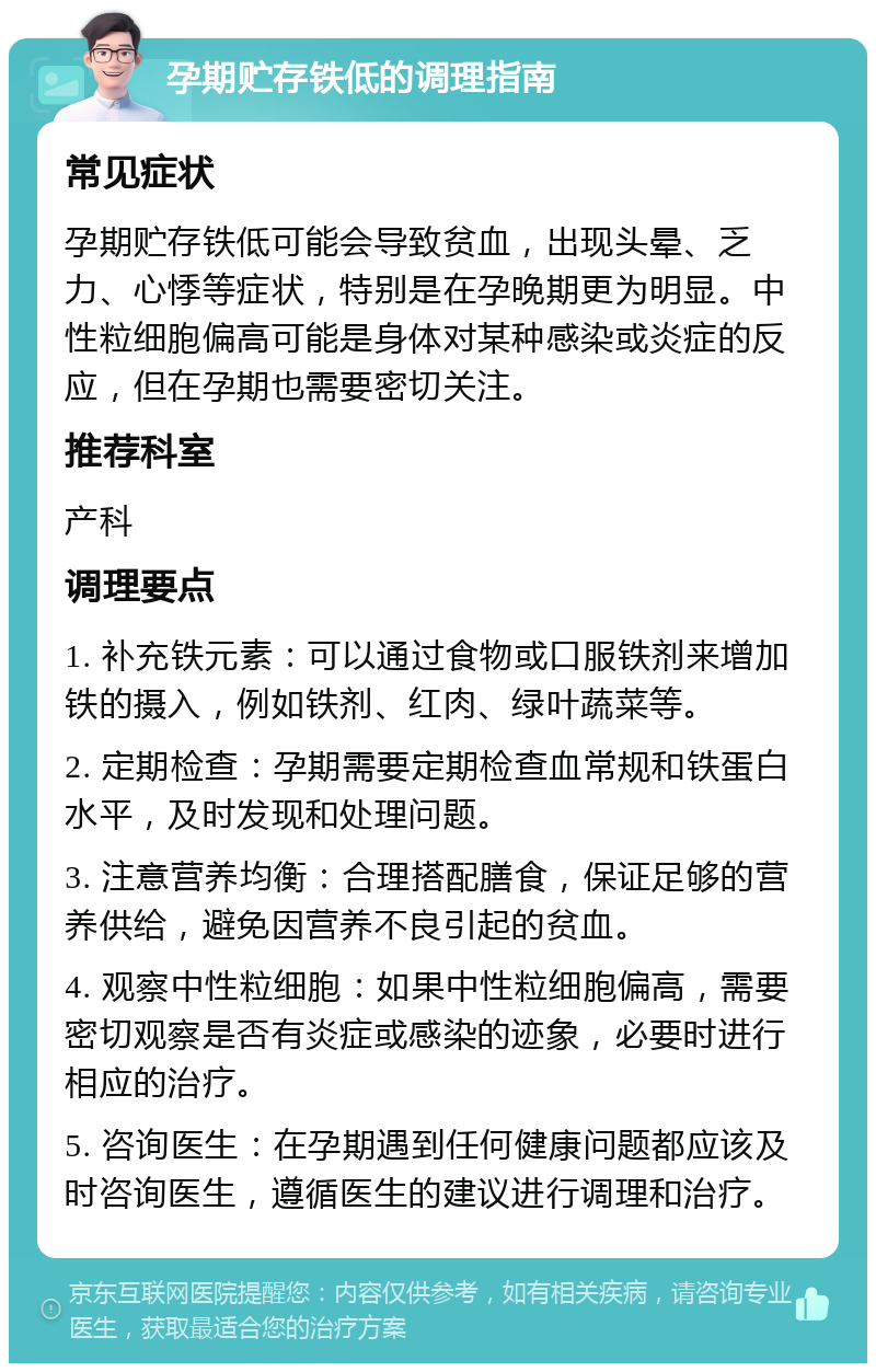 孕期贮存铁低的调理指南 常见症状 孕期贮存铁低可能会导致贫血，出现头晕、乏力、心悸等症状，特别是在孕晚期更为明显。中性粒细胞偏高可能是身体对某种感染或炎症的反应，但在孕期也需要密切关注。 推荐科室 产科 调理要点 1. 补充铁元素：可以通过食物或口服铁剂来增加铁的摄入，例如铁剂、红肉、绿叶蔬菜等。 2. 定期检查：孕期需要定期检查血常规和铁蛋白水平，及时发现和处理问题。 3. 注意营养均衡：合理搭配膳食，保证足够的营养供给，避免因营养不良引起的贫血。 4. 观察中性粒细胞：如果中性粒细胞偏高，需要密切观察是否有炎症或感染的迹象，必要时进行相应的治疗。 5. 咨询医生：在孕期遇到任何健康问题都应该及时咨询医生，遵循医生的建议进行调理和治疗。