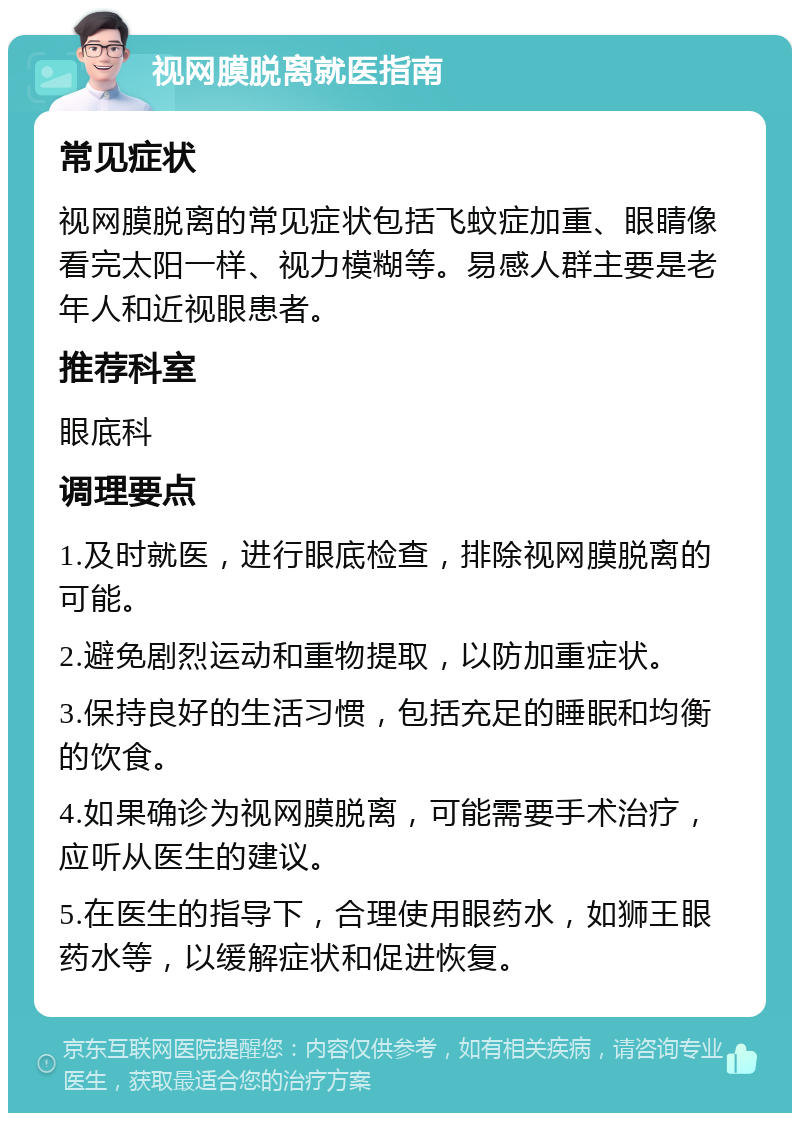 视网膜脱离就医指南 常见症状 视网膜脱离的常见症状包括飞蚊症加重、眼睛像看完太阳一样、视力模糊等。易感人群主要是老年人和近视眼患者。 推荐科室 眼底科 调理要点 1.及时就医，进行眼底检查，排除视网膜脱离的可能。 2.避免剧烈运动和重物提取，以防加重症状。 3.保持良好的生活习惯，包括充足的睡眠和均衡的饮食。 4.如果确诊为视网膜脱离，可能需要手术治疗，应听从医生的建议。 5.在医生的指导下，合理使用眼药水，如狮王眼药水等，以缓解症状和促进恢复。