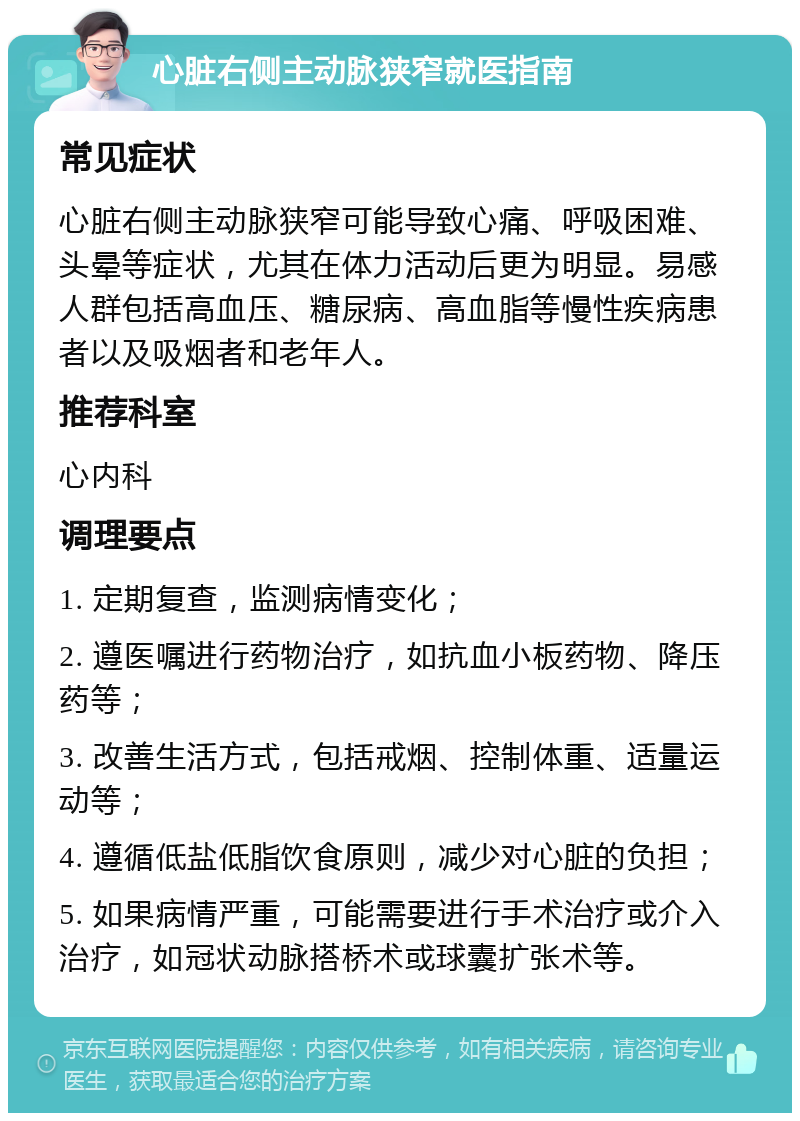 心脏右侧主动脉狭窄就医指南 常见症状 心脏右侧主动脉狭窄可能导致心痛、呼吸困难、头晕等症状，尤其在体力活动后更为明显。易感人群包括高血压、糖尿病、高血脂等慢性疾病患者以及吸烟者和老年人。 推荐科室 心内科 调理要点 1. 定期复查，监测病情变化； 2. 遵医嘱进行药物治疗，如抗血小板药物、降压药等； 3. 改善生活方式，包括戒烟、控制体重、适量运动等； 4. 遵循低盐低脂饮食原则，减少对心脏的负担； 5. 如果病情严重，可能需要进行手术治疗或介入治疗，如冠状动脉搭桥术或球囊扩张术等。