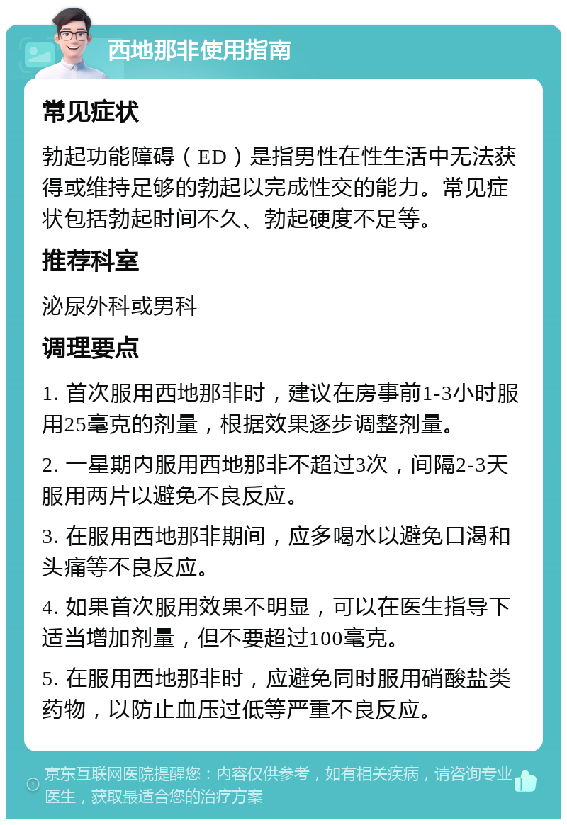 西地那非使用指南 常见症状 勃起功能障碍（ED）是指男性在性生活中无法获得或维持足够的勃起以完成性交的能力。常见症状包括勃起时间不久、勃起硬度不足等。 推荐科室 泌尿外科或男科 调理要点 1. 首次服用西地那非时，建议在房事前1-3小时服用25毫克的剂量，根据效果逐步调整剂量。 2. 一星期内服用西地那非不超过3次，间隔2-3天服用两片以避免不良反应。 3. 在服用西地那非期间，应多喝水以避免口渴和头痛等不良反应。 4. 如果首次服用效果不明显，可以在医生指导下适当增加剂量，但不要超过100毫克。 5. 在服用西地那非时，应避免同时服用硝酸盐类药物，以防止血压过低等严重不良反应。