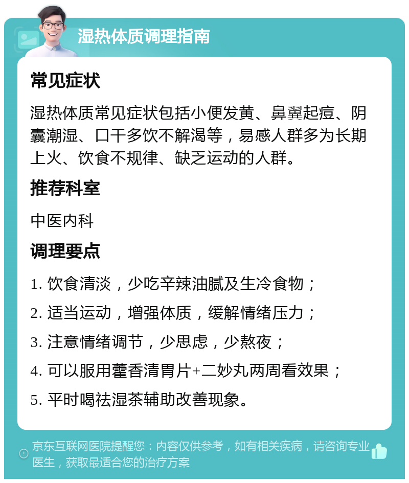 湿热体质调理指南 常见症状 湿热体质常见症状包括小便发黄、鼻翼起痘、阴囊潮湿、口干多饮不解渴等，易感人群多为长期上火、饮食不规律、缺乏运动的人群。 推荐科室 中医内科 调理要点 1. 饮食清淡，少吃辛辣油腻及生冷食物； 2. 适当运动，增强体质，缓解情绪压力； 3. 注意情绪调节，少思虑，少熬夜； 4. 可以服用藿香清胃片+二妙丸两周看效果； 5. 平时喝祛湿茶辅助改善现象。