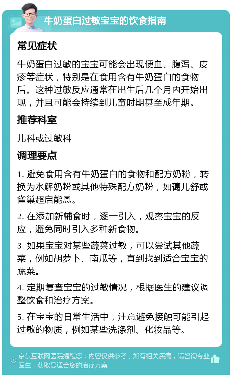 牛奶蛋白过敏宝宝的饮食指南 常见症状 牛奶蛋白过敏的宝宝可能会出现便血、腹泻、皮疹等症状，特别是在食用含有牛奶蛋白的食物后。这种过敏反应通常在出生后几个月内开始出现，并且可能会持续到儿童时期甚至成年期。 推荐科室 儿科或过敏科 调理要点 1. 避免食用含有牛奶蛋白的食物和配方奶粉，转换为水解奶粉或其他特殊配方奶粉，如蔼儿舒或雀巢超启能恩。 2. 在添加新辅食时，逐一引入，观察宝宝的反应，避免同时引入多种新食物。 3. 如果宝宝对某些蔬菜过敏，可以尝试其他蔬菜，例如胡萝卜、南瓜等，直到找到适合宝宝的蔬菜。 4. 定期复查宝宝的过敏情况，根据医生的建议调整饮食和治疗方案。 5. 在宝宝的日常生活中，注意避免接触可能引起过敏的物质，例如某些洗涤剂、化妆品等。