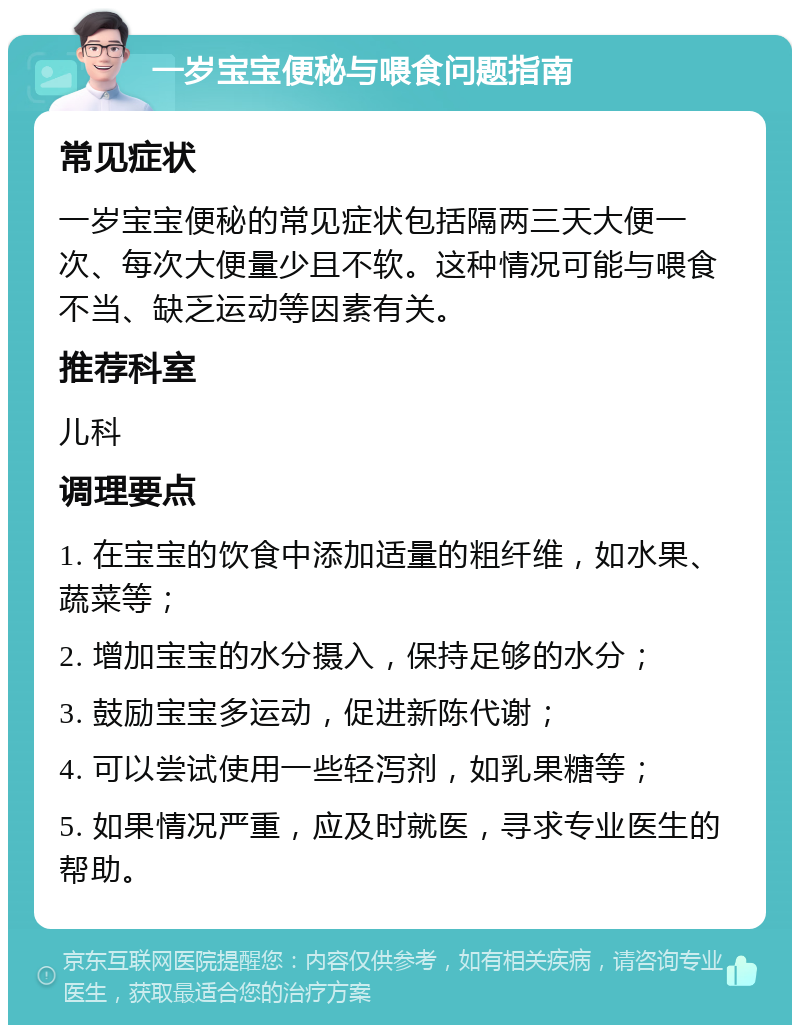 一岁宝宝便秘与喂食问题指南 常见症状 一岁宝宝便秘的常见症状包括隔两三天大便一次、每次大便量少且不软。这种情况可能与喂食不当、缺乏运动等因素有关。 推荐科室 儿科 调理要点 1. 在宝宝的饮食中添加适量的粗纤维，如水果、蔬菜等； 2. 增加宝宝的水分摄入，保持足够的水分； 3. 鼓励宝宝多运动，促进新陈代谢； 4. 可以尝试使用一些轻泻剂，如乳果糖等； 5. 如果情况严重，应及时就医，寻求专业医生的帮助。