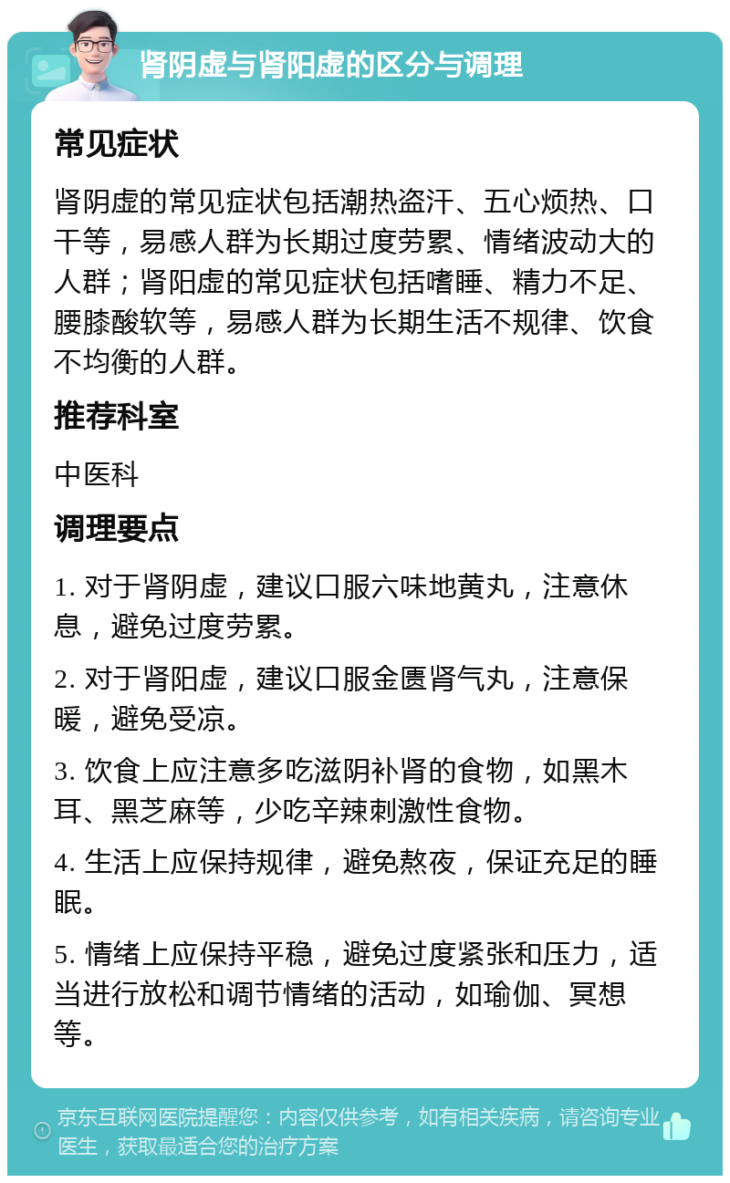 肾阴虚与肾阳虚的区分与调理 常见症状 肾阴虚的常见症状包括潮热盗汗、五心烦热、口干等，易感人群为长期过度劳累、情绪波动大的人群；肾阳虚的常见症状包括嗜睡、精力不足、腰膝酸软等，易感人群为长期生活不规律、饮食不均衡的人群。 推荐科室 中医科 调理要点 1. 对于肾阴虚，建议口服六味地黄丸，注意休息，避免过度劳累。 2. 对于肾阳虚，建议口服金匮肾气丸，注意保暖，避免受凉。 3. 饮食上应注意多吃滋阴补肾的食物，如黑木耳、黑芝麻等，少吃辛辣刺激性食物。 4. 生活上应保持规律，避免熬夜，保证充足的睡眠。 5. 情绪上应保持平稳，避免过度紧张和压力，适当进行放松和调节情绪的活动，如瑜伽、冥想等。