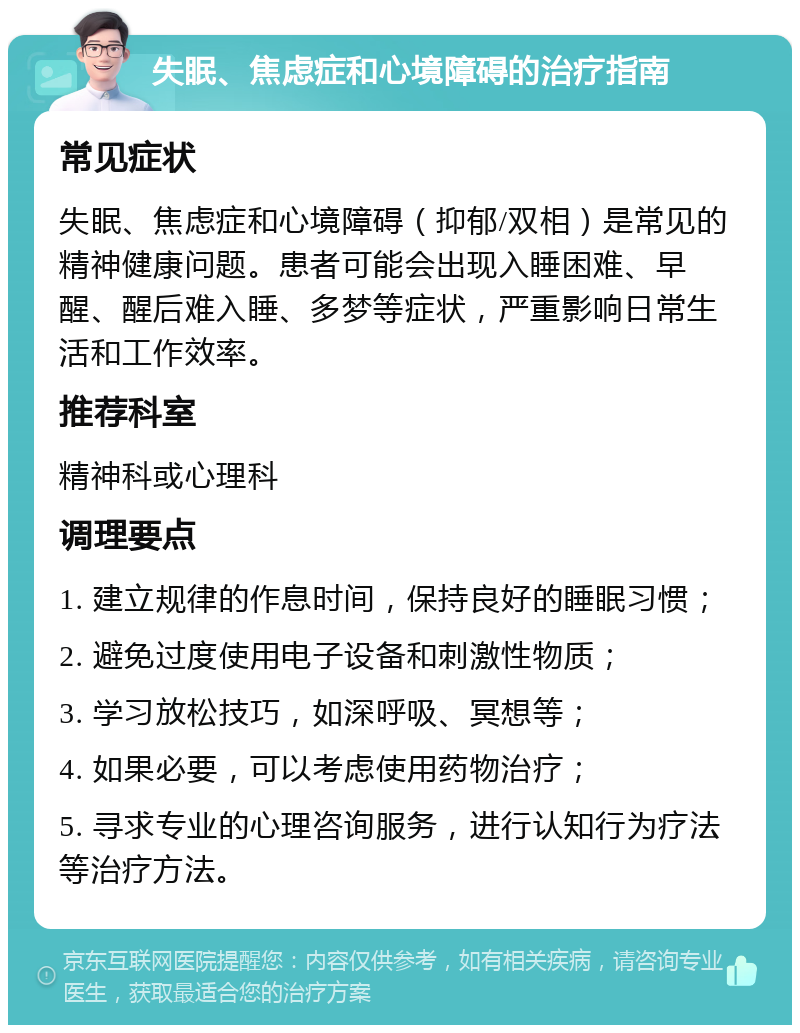 失眠、焦虑症和心境障碍的治疗指南 常见症状 失眠、焦虑症和心境障碍（抑郁/双相）是常见的精神健康问题。患者可能会出现入睡困难、早醒、醒后难入睡、多梦等症状，严重影响日常生活和工作效率。 推荐科室 精神科或心理科 调理要点 1. 建立规律的作息时间，保持良好的睡眠习惯； 2. 避免过度使用电子设备和刺激性物质； 3. 学习放松技巧，如深呼吸、冥想等； 4. 如果必要，可以考虑使用药物治疗； 5. 寻求专业的心理咨询服务，进行认知行为疗法等治疗方法。