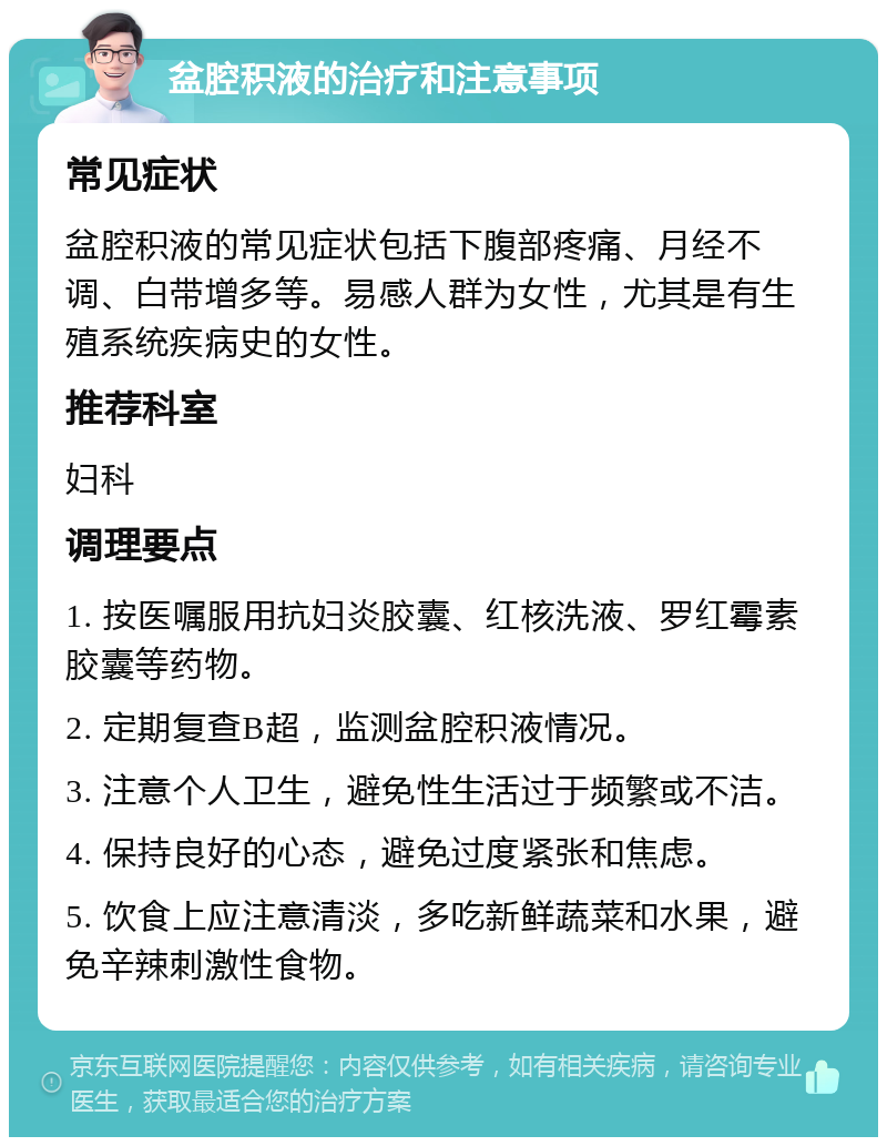 盆腔积液的治疗和注意事项 常见症状 盆腔积液的常见症状包括下腹部疼痛、月经不调、白带增多等。易感人群为女性，尤其是有生殖系统疾病史的女性。 推荐科室 妇科 调理要点 1. 按医嘱服用抗妇炎胶囊、红核洗液、罗红霉素胶囊等药物。 2. 定期复查B超，监测盆腔积液情况。 3. 注意个人卫生，避免性生活过于频繁或不洁。 4. 保持良好的心态，避免过度紧张和焦虑。 5. 饮食上应注意清淡，多吃新鲜蔬菜和水果，避免辛辣刺激性食物。