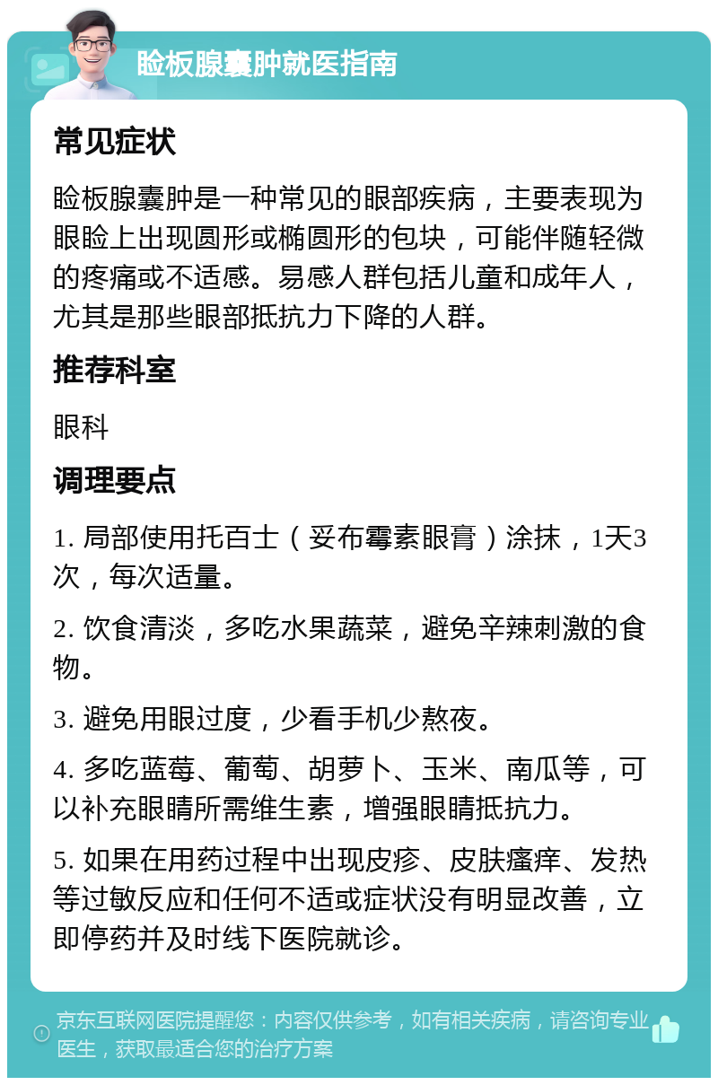 睑板腺囊肿就医指南 常见症状 睑板腺囊肿是一种常见的眼部疾病，主要表现为眼睑上出现圆形或椭圆形的包块，可能伴随轻微的疼痛或不适感。易感人群包括儿童和成年人，尤其是那些眼部抵抗力下降的人群。 推荐科室 眼科 调理要点 1. 局部使用托百士（妥布霉素眼膏）涂抹，1天3次，每次适量。 2. 饮食清淡，多吃水果蔬菜，避免辛辣刺激的食物。 3. 避免用眼过度，少看手机少熬夜。 4. 多吃蓝莓、葡萄、胡萝卜、玉米、南瓜等，可以补充眼睛所需维生素，增强眼睛抵抗力。 5. 如果在用药过程中出现皮疹、皮肤瘙痒、发热等过敏反应和任何不适或症状没有明显改善，立即停药并及时线下医院就诊。