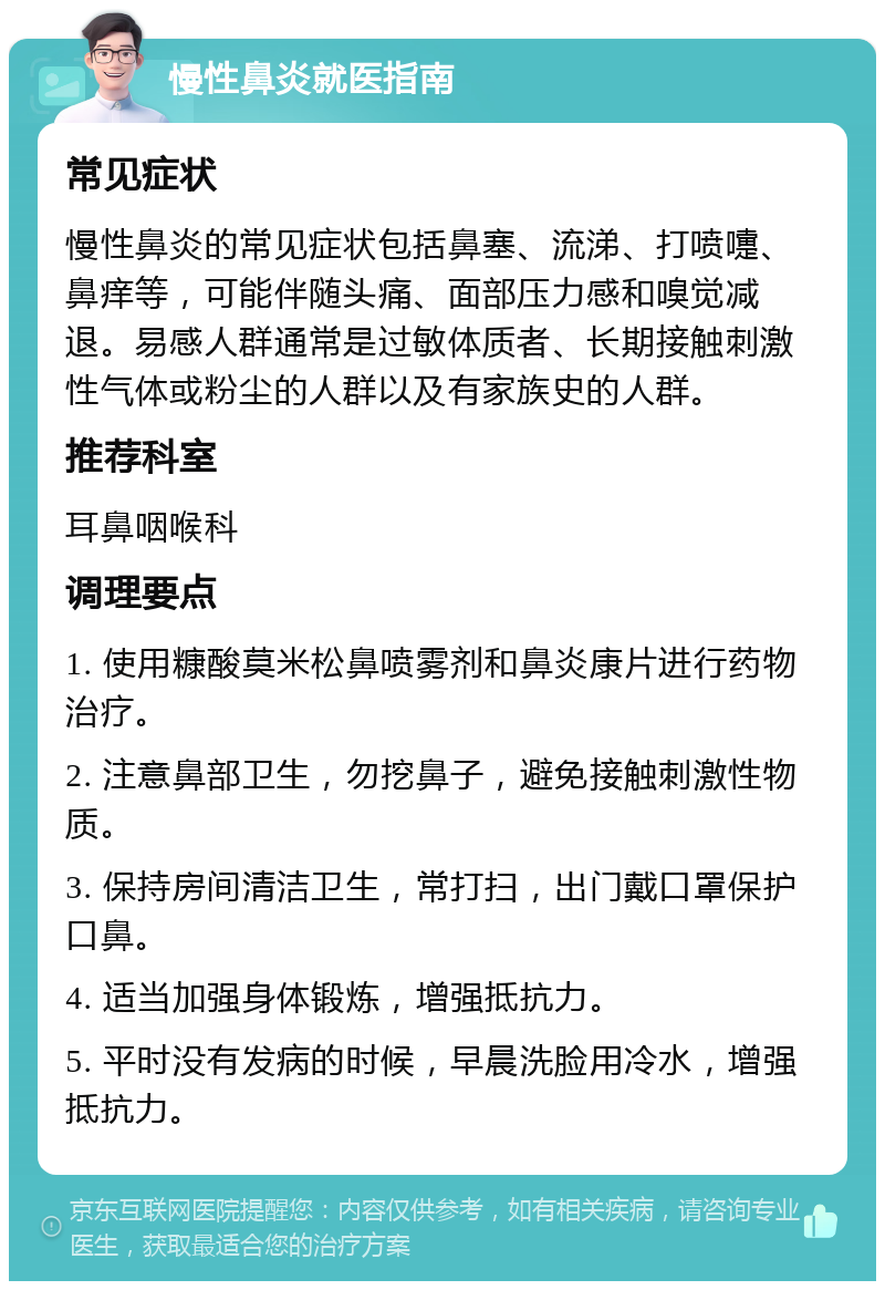 慢性鼻炎就医指南 常见症状 慢性鼻炎的常见症状包括鼻塞、流涕、打喷嚏、鼻痒等，可能伴随头痛、面部压力感和嗅觉减退。易感人群通常是过敏体质者、长期接触刺激性气体或粉尘的人群以及有家族史的人群。 推荐科室 耳鼻咽喉科 调理要点 1. 使用糠酸莫米松鼻喷雾剂和鼻炎康片进行药物治疗。 2. 注意鼻部卫生，勿挖鼻子，避免接触刺激性物质。 3. 保持房间清洁卫生，常打扫，出门戴口罩保护口鼻。 4. 适当加强身体锻炼，增强抵抗力。 5. 平时没有发病的时候，早晨洗脸用冷水，增强抵抗力。