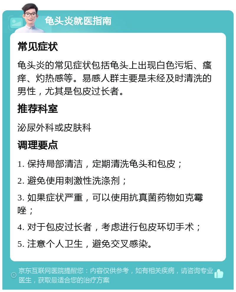 龟头炎就医指南 常见症状 龟头炎的常见症状包括龟头上出现白色污垢、瘙痒、灼热感等。易感人群主要是未经及时清洗的男性，尤其是包皮过长者。 推荐科室 泌尿外科或皮肤科 调理要点 1. 保持局部清洁，定期清洗龟头和包皮； 2. 避免使用刺激性洗涤剂； 3. 如果症状严重，可以使用抗真菌药物如克霉唑； 4. 对于包皮过长者，考虑进行包皮环切手术； 5. 注意个人卫生，避免交叉感染。