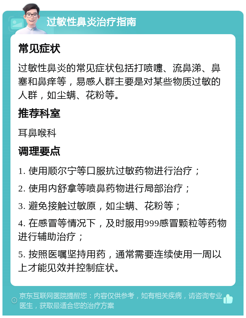 过敏性鼻炎治疗指南 常见症状 过敏性鼻炎的常见症状包括打喷嚏、流鼻涕、鼻塞和鼻痒等，易感人群主要是对某些物质过敏的人群，如尘螨、花粉等。 推荐科室 耳鼻喉科 调理要点 1. 使用顺尔宁等口服抗过敏药物进行治疗； 2. 使用内舒拿等喷鼻药物进行局部治疗； 3. 避免接触过敏原，如尘螨、花粉等； 4. 在感冒等情况下，及时服用999感冒颗粒等药物进行辅助治疗； 5. 按照医嘱坚持用药，通常需要连续使用一周以上才能见效并控制症状。