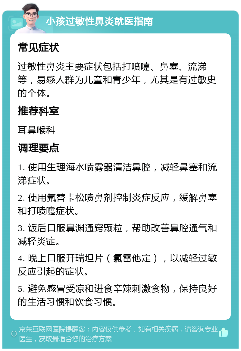 小孩过敏性鼻炎就医指南 常见症状 过敏性鼻炎主要症状包括打喷嚏、鼻塞、流涕等，易感人群为儿童和青少年，尤其是有过敏史的个体。 推荐科室 耳鼻喉科 调理要点 1. 使用生理海水喷雾器清洁鼻腔，减轻鼻塞和流涕症状。 2. 使用氟替卡松喷鼻剂控制炎症反应，缓解鼻塞和打喷嚏症状。 3. 饭后口服鼻渊通窍颗粒，帮助改善鼻腔通气和减轻炎症。 4. 晚上口服开瑞坦片（氯雷他定），以减轻过敏反应引起的症状。 5. 避免感冒受凉和进食辛辣刺激食物，保持良好的生活习惯和饮食习惯。